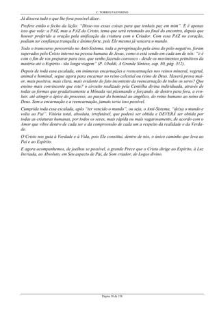 C. TORRES PASTORINO
Página 38 de 158
Já dissera tudo o que lhe fora possível dizer.
Profere então o fecho da lição: “Disse-vos essas coisas para que tenhais paz em mim”. E é apenas
isso que vale: a PAZ, mas a PAZ do Cristo, tema que será retomado ao final do encontro, depois que
houver proferido a oração pela unificação da criatura com o Criador. Com essa PAZ no coração,
podiam ter confiança tranquila e ânimo forte, pois Ele mesmo já vencera o mundo.
Todo o transcurso percorrido no Anti-Sistema, toda a peregrinação pela área do pólo negativo, foram
superados pelo Cristo interno na pessoa humana de Jesus, como o está sendo em cada um de nós: “e é
com o fim de vos preparar para isso, que venho fazendo convosco - desde os movimentos primitivos da
matéria até o Espírito - tão longa viagem” (P. Ubaldi, A Grande Síntese, cap. 80, pág. 312).
Depois de toda essa escalada, em inúmeras encarnações e reencarnações nos reinos mineral, vegetal,
animal e hominal, segue agora para encarnar no reino celestial ou reino de Deus. Haverá prova mai-
or, mais positiva, mais clara, mais evidente do fato inconteste da reencarnação de todos os seres? Que
ensino mais convincente que este? o circuito realizado pela Centelha divina individuada, através de
todas as formas que gradativamente a Mônada vai plasmando e forçando, de dentro para fora, a evo-
luir, até atingir o ápice do processo, ao passar do hominal ao angélico, do reino humano ao reino de
Deus. Sem a encarnação e a reencarnação, jamais seria isso possível.
Cumprida toda essa escalada, após “ter vencido o mundo”, ou seja, o Anti-Sistema, “deixa o mundo e
volta ao Pai”. Vitória total, absoluta, irrefutável, que poderá ser obtida e DEVERÁ ser obtida por
todas as criaturas humanas, por todos os seres, mais rápida ou mais vagarosamente, de acordo com o
Amor que vibre dentro de cada ser e da compreensão de cada um a respeito da realidade e da Verda-
de.
O Cristo nos guia à Verdade e à Vida, pois Ele constitui, dentro de nós, o único caminho que leva ao
Pai e ao Espírito.
E agora acompanhemos, de joelhos se possível, a grande Prece que o Cristo dirige ao Espírito, à Luz
Incriada, ao Absoluto, em Seu aspecto de Pai, de Som criador, de Logos divino.
 