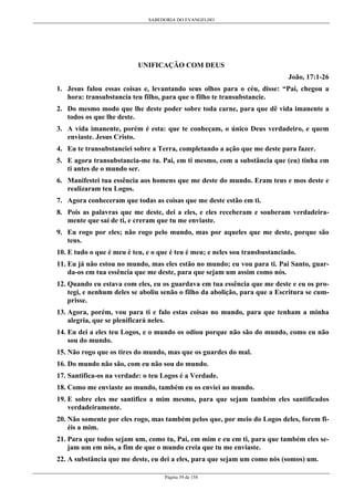 SABEDORIA DO EVANGELHO
Página 39 de 158
UNIFICAÇÃO COM DEUS
João, 17:1-26
1. Jesus falou essas coisas e, levantando seus olhos para o céu, disse: “Pai, chegou a
hora: transubstancia teu filho, para que o filho te transubstancie.
2. Do mesmo modo que lhe deste poder sobre toda carne, para que dê vida imanente a
todos os que lhe deste.
3. A vida imanente, porém é esta: que te conheçam, o único Deus verdadeiro, e quem
enviaste. Jesus Cristo.
4. Eu te transubstanciei sobre a Terra, completando a ação que me deste para fazer.
5. E agora transubstancia-me tu. Pai, em ti mesmo, com a substância que (eu) tinha em
ti antes de o mundo ser.
6. Manifestei tua essência aos homens que me deste do mundo. Eram teus e mos deste e
realizaram teu Logos.
7. Agora conheceram que todas as coisas que me deste estão em ti.
8. Pois as palavras que me deste, dei a eles, e eles receberam e souberam verdadeira-
mente que saí de ti, e creram que tu me enviaste.
9. Eu rogo por eles; não rogo pelo mundo, mas por aqueles que me deste, porque são
teus.
10. E tudo o que é meu é teu, e o que é teu é meu; e neles sou transbustanciado.
11. Eu já não estou no mundo, mas eles estão no mundo; eu vou para ti. Pai Santo, guar-
da-os em tua essência que me deste, para que sejam um assim como nós.
12. Quando eu estava com eles, eu os guardava em tua essência que me deste e eu os pro-
tegi, e nenhum deles se aboliu senão o filho da abolição, para que a Escritura se cum-
prisse.
13. Agora, porém, vou para ti e falo estas coisas no mundo, para que tenham a minha
alegria, que se plenificará neles.
14. Eu dei a eles teu Logos, e o mundo os odiou porque não são do mundo, como eu não
sou do mundo.
15. Não rogo que os tires do mundo, mas que os guardes do mal.
16. Do mundo não são, com eu não sou do mundo.
17. Santifica-os na verdade: o teu Logos é a Verdade.
18. Como me enviaste ao mundo, também eu os enviei ao mundo.
19. E sobre eles me santifico a mim mesmo, para que sejam também eles santificados
verdadeiramente.
20. Não somente por eles rogo, mas também pelos que, por meio do Logos deles, forem fi-
éis a mim.
21. Para que todos sejam um, como tu, Pai, em mim e eu em ti, para que também eles se-
jam um em nós, a fim de que o mundo creia que tu me enviaste.
22. A substância que me deste, eu dei a eles, para que sejam um como nós (somos) um.
 