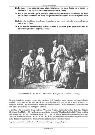 C. TORRES PASTORINO
Página 40 de 158
23. Eu neles e tu em mim, para que sejam completados em um, a fim de que o mundo co-
nheça que tu me enviaste e os amaste, corno amaste a mim.
24. Pai, os que me deste, quero que onde eu estou, estejam também eles comigo, para que
vejam a substância que me deste, porque me amaste antes da materialização do mun-
do.
25. Pai Justo, também o mundo não te conheceu, mas eu te conheci e estes conheceram
que tu me enviaste.
26. E eu lhes dei a conhecer tua essência, e darei a conhecer, para que o amor que me
amaste esteja neles, e eu (esteja) neles”.
Figura “ORAÇÃO NA CEIA” – Desenha de Bida, gravura de Leopold Flameng
Eis-nos chegados a um dos pontos mais sublimes do Evangelho, numa elevação mística ainda não
igualada, e cuja sintonia nos alça aos páramos das altitudes indizíveis em que o intelecto tonteia e a
mente se infinitiza, mergulhando nas imponderáveis vibrações da Divindade em nós e ofuscando-nos
com a Luz Incriada que nos impregna o Espírito.
O capítulo 17 é conhecido, desde o século XVI, como “Oração Sacerdotal”, título dado pelo luterano
Chytraeus (Kochhafe, 1600), embora Lagrange tenha proposto “Oração pela Unidade”. Nela verifica-
mos a expressão das mais íntimas aspirações do Cristo em relação às individualidades humanas. Diz
Cirilo de Alexandria (Patrol. Gr. vol. 74, col. 505-508), que transparece neste trecho a figura nítida do
Sumo Sacerdote que intercede pelos espíritos sacerdotais que vieram ao mundo.
Façamos uma análise rápida, deixando os comentários para a segunda parte.
 