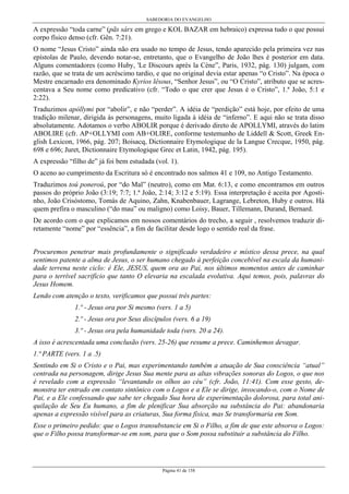 SABEDORIA DO EVANGELHO
Página 41 de 158
A expressão “toda carne” (pãs sárx em grego e KOL BAZAR em hebraico) expressa tudo o que possui
corpo físico denso (cfr. Gên. 7:21).
O nome “Jesus Cristo” ainda não era usado no tempo de Jesus, tendo aparecido pela primeira vez nas
epístolas de Paulo, devendo notar-se, entretanto, que o Evangelho de João lhes é posterior em data.
Alguns comentadores (como Huby, 'Le Discours après la Cène”, Paris, 1932, pág. 130) julgam, com
razão, que se trata de um acréscimo tardio, e que no original devia estar apenas “o Cristo”. Na época o
Mestre encarnado era denominado Kyrios lêsous, “Senhor Jesus”, ou “O Cristo”, atributo que se acres-
centava a Seu nome como predicativo (cfr. “Todo o que crer que Jesus é o Cristo”, 1.ª João, 5:1 e
2:22).
Traduzimos apóllymi por “abolir”, e não “perder”. A idéia de “perdição” está hoje, por efeito de uma
tradição milenar, dirigida às personagens, muito ligada à idéia de “inferno”. E aqui não se trata disso
absolutamente. Adotamos o verbo ABOLIR porque é derivado direto de APOLLYMI, através do latim
ABOLIRE (cfr. AP+OLLYMI com AB+OLIRE, conforme testemunho de Liddell & Scott, Greek En-
glish Lexicon, 1966, pág. 207; Boisacq, Dictionnaire Etymologique de la Langue Crecque, 1950, pág.
698 e 696; Juret, Dictionnaire Etymologique Grec et Latin, 1942, pág. 195).
A expressão “filho de” já foi bem estudada (vol. 1).
O aceno ao cumprimento da Escritura só é encontrado nos salmos 41 e 109, no Antigo Testamento.
Traduzimos toú poneroú, por “do Mal” (neutro), como em Mat. 6:13, e como encontramos em outros
passos do próprio João (3:19; 7:7; 1.ª João, 2:14; 3:12 e 5:19). Essa interpretação é aceita por Agosti-
nho, João Crisóstomo, Tomás de Aquino, Zahn, Knabenbauer, Lagrange, Lebreton, Huby e outros. Há
quem prefira o masculino (“do mau” ou maligno) como Loisy, Bauer, Tillemann, Durand, Bernard.
De acordo com o que explicamos em nossos comentários do trecho, a seguir , resolvemos traduzir di-
retamente “nome” por “essência”, a fim de facilitar desde logo o sentido real da frase.
Procuremos penetrar mais profundamente o significado verdadeiro e místico dessa prece, na qual
sentimos patente a alma de Jesus, o ser humano chegado à perfeição concebível na escala da humani-
dade terrena neste ciclo: é Ele, JESUS, quem ora ao Pai, nos últimos momentos antes de caminhar
para o terrível sacrifício que tanto O elevaria na escalada evolutiva. Aqui temos, pois, palavras do
Jesus Homem.
Lendo com atenção o texto, verificamos que possui três partes:
1.º - Jesus ora por Si mesmo (vers. 1 a 5)
2.º - Jesus ora por Seus discípulos (vers. 6 a 19)
3.º - Jesus ora pela humanidade toda (vers. 20 a 24).
A isso é acrescentada uma conclusão (vers. 25-26) que resume a prece. Caminhemos devagar.
1.ª PARTE (vers. 1 a .5)
Sentindo em Si o Cristo e o Pai, mas experimentando também a atuação de Sua consciência “atual”
centrada na personagem, dirige Jesus Sua mente para as altas vibrações sonoras do Logos, o que nos
é revelado com a expressão “levantando os olhos ao céu” (cfr. João, 11:41). Com esse gesto, de-
monstra ter entrado em contato sintônico com o Logos e a Ele se dirige, invocando-o, com o Nome de
Pai, e a Ele confessando que sabe ter chegado Sua hora de experimentação dolorosa, para total ani-
quilação de Seu Eu humano, a fim de plenificar Sua absorção na substância do Pai: abandonaria
apenas a expressão visível para as criaturas, Sua forma física, mas Se transformaria em Som.
Esse o primeiro pedido: que o Logos transubstancie em Si o Filho, a fim de que este absorva o Logos:
que o Filho possa transformar-se em som, para que o Som possa substituir a substância do Filho.
 