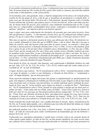 C. TORRES PASTORINO
Página 42 de 158
E esse pedido é plenamente justificado por Jesus: é indispensável que essa transubstanciação se efetue
Nele, do mesmo modo que Ele recebeu do Pai o poder sobre todas as criaturas, para dar-lhes também
a elas todas a Vida Imanente, a vida crística divina.
Aí encontramos, pois, uma gradação: Jesus, o Espírito antiquíssimo (vê-lo-emos) e de evolução plena,
recebeu do Pai um grupo de seres, a fim de que se incumbisse de providenciar a evolução deles. A
todos esses que Lhe foram dados, Ele devia dar a Vida Imanente, fazendo despertar neles a Centelha
Crística adormecida, de forma a que pudesse nascer o Cristo em cada um. Assim como tinha essa mis-
são, do mesmo modo Ele precisa, para realizá-la, estar totalmente transubstanciado no Pai. E aqui,
mais uma vez, compreendida a profundidade desse ensino, verificamos a leviandade de traduzir do-
xázô por “glorificar”: que importa a glória a um Espírito superior?
Logo a seguir, mais para conhecimento dos discípulos ali presentes que como parte da prece, Jesus
abre um parênteses e explica: “a vida imanente consiste nisso: que Te conheçam (que tenham a gnose
plena) a Ti, que és o único Deus verdadeiro, e que conheçam Jesus, o Cristo que enviaste à Terra”.
Mais uma vez aparece a declaração taxativa de Jesus, que afirma que não é Deus. Os intérpretes tor-
cem o sentido, afirmando ter Jesus dito que só YHWH é Deus, e não os ídolos. Mas não é isso que se
deduz do contexto, onde não haveria razão para falar de outras crenças. Ao contrário: é feita aqui,
com toda a clareza possível, a distinção absoluta entre o Pai e o Filho: só terá a vida imanente quem
tiver a gnose de que só há um único Deus verdadeiro para a humanidade: é o Pai; mas que o Filho,
Jesus Cristo, que foi enviado pelo Pai, não é Deus nesse sentido estrito e filosófico (embora em senti-
do metafísico todos sejam Deus, já que a Divindade está imanente em todos e em tudo). Na Terra, o
único que verdadeiramente manifesta a plenitude da Divindade em Si - e que portanto merece o título
real de Deus - é o Pai, o plenamente transubstanciado pelo SOM, que o Antigo Testamento denomina
Melquisedec, expressão absoluta do Logos Planetário.
Essa missão de Jesus, de conceder vida imanente, está condicionada à fidelidade sintônica de cada
um (cfr. João, 3:15, 16, 36; 5:24, 30; 6:33ss; 7:28 e 20:31), embora aqui não venha citada essa ne-
cessidade de “fé” ou seja, de fidelidade.
A seguir, declara o que realizou: “Eu Te transubstanciei sobre a Terra”, trazendo fisicamente à alma
e ao corpo do planeta e a todos os seus habitantes, a vibração do Som Divino; e “completando a
ação” (tò érgon teleiôsas) “que me deste para fazer”.
Nesta expressão teleiôsas to érgon entrevemos não apenas a complementação ou aperfeiçoamento da
ação, nem tampouco a finalização do trabalho que Lhe fora dado, já que chegara ao fim de Sua tarefa
como encarnado entre os homens; mas descobrimos, no sentido espiritual, qual a realidade da encar-
nação de Jesus, que foi “tornar perfeita, para chegar aos homens, a energia de Deus”. Poderíamos
ler: “Eu Te transubstanciei sobre a Terra, fazendo ter ação perfeita a energia que me deste para es-
palhar em todos.” Como tenha sido isso obtido, lemos em Paulo: “Jesus Cristo, sendo rico, tornou-se
pobre por amor de vós, para que, por Sua própria pobreza fôsseis enriquecidos” (2.ª Cor. 8:9); e ain-
da: “Cristo Jesus, que subsistia em forma de Deus, não julgou dever apegar-Se a isso, mas esvaziou-
Se tomando a forma de escravo, tornando-Se semelhante aos homens” (Filip. 2:6-7). Tudo isso foi
realizado de acordo e para obedecer à Vontade divina (cfr. João, 4:34; 5:36; 8:29; 9:4 e Luc. 2:49).
Tendo realizado Sua tarefa nada fácil, vem o pedido final para Si mesmo: Agora, transubstancia-me
Tu, Pai, em Ti mesmo (parà seautôi), com a substância que (eu) tinha (têi dóxei hêi eichon) em ti (parà
soi) antes de o mundo ser (prò toú tòn kósmon eínai).
Em unificação perfeita com o Pai, vivia Jesus, o Espírito humano - de outro planeta do Sistema de
Sirius - de onde foi convocado para cuidar carinhosamente da humanidade que um dia habitaria o
planeta Terra (cfr. vol. 1).
Conhecendo isso, entendemos plenamente o sentido desse versículo: trata-se do veemente desejo de
voltar àquele estado batífico, ao lado de Seu Pai, em Sua mesma substância, tal como ocorria antes
que o planeta Terra existisse, Desejo esse que ainda não pôde ser realizado, já que Jesus permanecerá
 