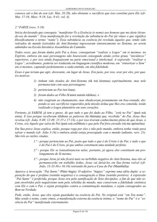 SABEDORIA DO EVANGELHO
Página 43 de 158
conosco até o fim do eon (cfr, Mat, 28:20), não obstante o sacrifício que isso constitui para Ele (cfr.
Mat. 17:16; Marc. 9:18; Luc, 9:41; vol. 4).
2.ª PARTE (vers. 5-19)
Inicia declarando que conseguiu “manifestar-Te a Essência (o nome) aos homens que me deste (tiran-
do-os) do mundo”. Essa manifestação foi a revelação da substância do Pai (já vimos o que significa
filosoficamente o termo “nome”). Essa substância ou essência foi revelada àqueles que, tendo sido
retirados do mundo (extraídos do Anti-Sistema) ingressaram sintonicamente no Sistema, ao serem
admitidos na Escola Iniciática Assembléia do Caminho.
Todos esses, que foram dados pelo Pai a Jesus, conseguiram “realizar o Logos” em si mesmos, no
Espírito, embora em suas personagens não houvessem conseguido ainda certos graus “iniciáticos”
superiores, e por isso ainda fraquejavam na parte emocional e intelectual. A expressão “realizar o
Logos”, acreditamos, poderia ser traduzida em linguagem científica moderna, em “sintortizar o Som”
em si mesmos, captando perfeitamente a onda emitida, em alta fidelidade.
Esses é que teriam que agir, doravante, em lugar de Jesus. Era justo, por isso, orar por eles, por qua-
tro motivos:
1) tinham sido tirados do Anti-Sistema (ek toú kósmou) espiritualmente, mas nele
permaneciam com suas personagens;
2) pertenciam ao Pai (soi êsan);
3) foram dados ao Filho (k'amoi autoús édokas); e
4) não reagiram ao chamamento, mas obedeceram prontamente em boa-vontade, dis-
pondo-se aos sacrifícios requeridos pela missão árdua que lhes era cometida, tendo
realizado o Logos planetário em seus corações.
Portanto, já SABEM, já tem a gnose, de que tudo o que foi dado ao Filho, “está no Pai” (parà soú
eisin). E isso porque receberam (élabon) as palavras (tà rhêmata) que, recebida” do Pai, Jesus lhes
revelou (cfr. João, 8:40; 12:49; 15:15 e 17:14), e por isso tiveram conhecimento pleno de que Jesus, o
Cristo, era Aquele que saíra do Pai (parà soú exêlthon) e que pelo Pai fora enviado (sú me apésteilas).
Em Sua prece Jesus explica, então, porque roga por eles e não pelo mundo, embora tenha vindo para
salvar o mundo (cfr. João 3:16) e embora ainda esteja preocupado com o mundo (adiante, vers. 21).
São três as razões citadas:
1.ª - porque pertenciam ao Pai, posto que tudo o que é do Cristo é do Pai, e tudo o que
é do Pai é do Cristo, já que ambos constituem uma unidade perfeita;
2.ª - porque Ele se transubstanciou neles; portanto, já agora eles constituem um pro-
longamento de Si mesmo;
3.ª - porque Jesus já não ficará mais no turbilhão negativo do Anti-Sistema, mas eles aí
permanecerão em trabalho árduo. Jesus vai deixá-los em Sua forma visível (cfr.
João, 13:33-36 e 16:16) retirando-Se para a Casa do Pai (Shamballa).
Aparece a invocação “Pai Santo” (Páter hágie). O adjetivo “hágios” exprime uma idéia dupla: a se-
paração do que é profano (sentido negativo) e a consagração a Deus (sentido positivo). A expressão
“Pai Santo” é proferida, porque Jesus ora pela santificação de Seus discípulos, a fim de que não se-
jam envolvidos pelo negativismo nem pela rebeldia do mundo, mas conservem a fidelidade sintônica
com Ele e com o Pai, e sejam protegidos contra a contaminação mundana, e sejam consagrados ao
Bem na Verdade.
Pede, então, Jesus, que eles sejam guardados na essência do Pai. No original está “em Teu nome”.
Mas sendo o nome, como vimos, a manifestação externa da essência íntima, o “nome do Pai” é a “es-
sência do Pai” manifestada externamente.
 