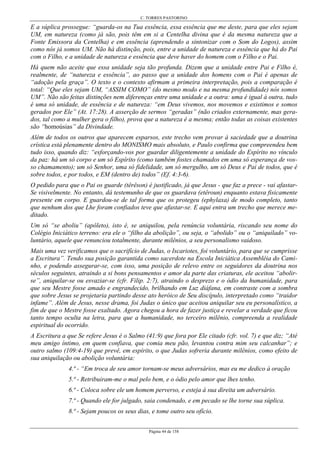 C. TORRES PASTORINO
Página 44 de 158
E a súplica prossegue: “guarda-os na Tua essência, essa essência que me deste, para que eles sejam
UM, em natureza (como já são, pois têm em si a Centelha divina que é da mesma natureza que a
Fonte Emissora da Centelha) e em essência (aprendendo a sintonizar com o Som do Logos), assim
como nós já somos UM. Não há distinção, pois, entre a unidade de natureza e essência que há do Pai
com o Filho, e a unidade de natureza e essência que deve haver do homem com o Filho e o Pai.
Há quem não aceite que essa unidade seja tão profunda. Dizem que a unidade entre Pai e Filho é,
realmente, de “natureza e essência”, ao passo que a unidade dos homens com o Pai é apenas de
“adoção pela graça”. O texto e o contexto afirmam a primeira interpretação, pois a comparação é
total: “Que eles sejam UM, “ASSIM COMO” (do mesmo modo e na mesma profundidade) nós somos
UM”. Não são feitas distinções nem diferenças entre uma unidade e a outra: uma é igual à outra, tudo
é uma só unidade, de essência e de natureza: “em Deus vivemos, nos movemos e existimos e somos
gerados por Ele” (At. 17:28). A asserção de sermos “geradas” (não criados externamente, mas gera-
dos, tal como a mulher gera o filho), prova que a natureza é a mesma; então todas as coisas existentes
são “homoúsias” da Divindade.
Além de todos os outros que aparecem esparsos, este trecho vem provar à saciedade que a doutrina
crística está plenamente dentro do MONISMO mais absoluto, e Paulo confirma que compreendeu bem
tudo isso, quando diz: “esforçando-vos por guardar diligentemente a unidade do Espírito no vínculo
da paz: há um só corpo e um só Espírito (como também fostes chamados em uma só esperança de vos-
so chamamento); um só Senhor, uma só fidelidade, um só mergulho, um só Deus e Pai de todos, que é
sobre todos, e por todos, e EM (dentro de) todos” (Ef. 4:3-6).
O pedido para que o Pai os guarde (têrêson) é justificado, já que Jesus - que faz a prece - vai afastar-
Se visivelmente. No entanto, dá testemunho de que os guardava (etêroun) enquanto estava fisicamente
presente em corpo. E guardou-se de tal forma que os protegeu (ephylaxa) de modo completo, tanto
que nenhum dos que Lhe foram confiados teve que afastar-se. E aqui entra um trecho que merece me-
ditado.
Um só “se aboliu” (apôleto), isto é, se aniquilou, pela renúncia voluntária, riscando seu nome do
Colégio Iniciático terreno: era ele o “filho da abolição”, ou seja, o “abolido” ou o “aniquilado” vo-
luntário, aquele que renunciou totalmente, durante milênios, a seu personalismo vaidoso.
Mais uma vez verificamos que o sacrifício de Judas, o Iscariotes, foi voluntário, para que se cumprisse
a Escritura”. Tendo sua posição garantida como sacerdote na Escola Iniciática Assembléia do Cami-
nho, e podendo assegurar-se, com isso, uma posição de relevo entre os seguidores da doutrina nos
séculos seguintes, atraindo a si bons pensamentos e amor da parte das criaturas, ele aceitou “abolir-
se”, aniquilar-se ou esvaziar-se (cfr. Filip. 2:7), atraindo o desprezo e o ódio da humanidade, para
que seu Mestre fosse amado e engrandecido, brilhando em Luz diáfana, em contraste com a sombra
que sobre Jesus se projetaria partindo desse ato heróico de Seu discípulo, interpretado como “traidor
infame”. Além de Jesus, nesse drama, foi Judas o único que aceitou aniquilar seu eu personalístico, a
fim de que o Mestre fosse exaltado. Agora chegou a hora de fazer justiça e revelar a verdade que ficou
tanto tempo oculta na letra, para que a humanidade, no terceiro milênio, compreenda a realidade
espiritual do ocorrido.
A Escritura a que Se refere Jesus é o Salmo (41:9) que fora por Ele citado (cfr. vol. 7) e que diz; “Até
meu amigo íntimo, em quem confiava, que comia meu pão, levantou contra mim seu calcanhar”; e
outro salmo (109:4-19) que prevê, em espírito, o que Judas sofreria durante milênios, como efeito de
sua aniquilação ou abolição voluntária:
4.ª - “Em troca de seu amor tornam-se meus adversários, mas eu me dedico à oração
5.ª - Retribuiram-me o mal pelo bem, e o ódio pelo amor que lhes tenho.
6.ª - Coloca sobre ele um homem perverso, e esteja à sua direita um adversário.
7.ª - Quando ele for julgado, saia condenado, e em pecado se lhe torne sua súplica.
8.ª - Sejam poucos os seus dias, e tome outro seu ofício.
 
