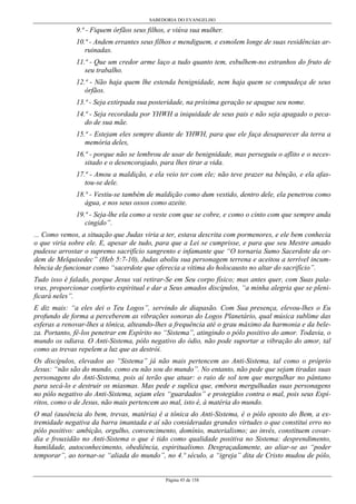 SABEDORIA DO EVANGELHO
Página 45 de 158
9.ª - Fiquem órfãos seus filhos, e viúva sua mulher.
10.ª - Andem errantes seus filhos e mendiguem, e esmolem longe de suas residências ar-
ruinadas.
11.ª - Que um credor arme laço a tudo quanto tem, esbulhem-no estranhos do fruto de
seu trabalho.
12.ª - Não haja quem lhe estenda benignidade, nem haja quem se compadeça de seus
órfãos.
13.ª - Seja extirpada sua posteridade, na próxima geração se apague seu nome.
14.ª - Seja recordada por YHWH a iniquidade de seus pais e não seja apagado o peca-
do de sua mãe.
15.ª - Estejam eles sempre diante de YHWH, para que ele faça desaparecer da terra a
memória deles,
16.ª - porque não se lembrou de usar de benignidade, mas perseguiu o aflito e o neces-
sitado e o desencorajado, para lhes tirar a vida.
17.ª - Amou a maldição, e ela veio ter com ele; não teve prazer na bênção, e ela afas-
tou-se dele.
18.ª - Vestiu-se também de maldição como dum vestido, dentro dele, ela penetrou como
água, e nos seus ossos como azeite.
19.ª - Seja-lhe ela como a veste com que se cobre, e como o cinto com que sempre anda
cingido”.
... Como vemos, a situação que Judas viria a ter, estava descrita com pormenores, e ele bem conhecia
o que viria sobre ele. E, apesar de tudo, para que a Lei se cumprisse, e para que seu Mestre amado
pudesse arrostar o supremo sacrifício sangrento e infamante que “O tornaria Sumo Sacerdote da or-
dem de Melquisedec” (Heb 5:7-10), Judas aboliu sua personagem terrena e aceitou a terrível incum-
bência de funcionar como “sacerdote que oferecia a vítima do holocausto no altar do sacrifício”.
Tudo isso é falado, porque Jesus vai retirar-Se em Seu corpo físico; mas antes quer, com Suas pala-
vras, proporcionar conforto espiritual e dar a Seus amados discípulos, “a minha alegria que se pleni-
ficará neles”.
E diz mais: “a eles dei o Teu Logos”, servindo de diapasão. Com Sua presença, elevou-lhes o Eu
profundo de forma a perceberem as vibrações sonoras do Logos Planetário, qual música sublime das
esferas a renovar-lhes a tônica, alteando-lhes a frequência até o grau máximo da harmonia e da bele-
za. Portanto, fê-los penetrar em Espírito no “Sistema”, atingindo o pólo positivo do amor. Todavia, o
mundo os odiava. O Anti-Sistema, pólo negativo do ódio, não pode suportar a vibração do amor, tal
como as trevas repelem a luz que as destrói.
Os discípulos, elevados ao “Sistema” já não mais pertencem ao Anti-Sistema, tal como o próprio
Jesus: “não são do mundo, como eu não sou do mundo”. No entanto, não pede que sejam tiradas suas
personagens do Anti-Sistema, pois aí terão que atuar: o raio de sol tem que mergulhar no pântano
para secá-lo e destruir os miasmas. Mas pede e suplica que, embora mergulhadas suas personagens
no pólo negativo do Anti-Sistema, sejam eles “guardados” e protegidos contra o mal, pois seus Espí-
ritos, como o de Jesus, não mais pertencem ao mal, isto é, à matéria do mundo.
O mal (ausência do bem, trevas, matéria) é a tônica do Anti-Sistema, é o pólo oposto do Bem, a ex-
tremidade negativa da barra imantada e aí são consideradas grandes virtudes o que constitui erro no
pólo positivo: ambição, orgulho, convencimento, domínio, materialismo; ao invés, constituem covar-
dia e frouxidão no Anti-Sistema o que é tido como qualidade positiva no Sistema: desprendimento,
humildade, autoconhecimento, obediência, espiritualismo. Desgraçadamente, ao aliar-se ao “poder
temporar”, ao tornar-se “aliada do mundo”, no 4.º século, a “igreja” dita de Cristo mudou de pólo,
 