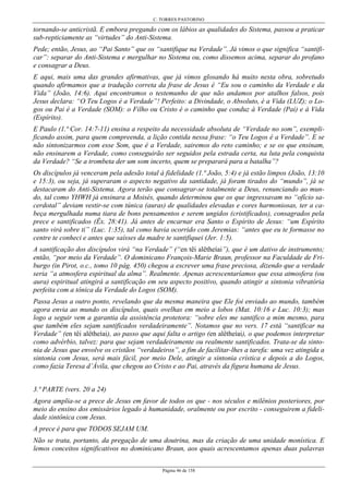 C. TORRES PASTORINO
Página 46 de 158
tornando-se anticristã. E embora pregando com os lábios as qualidades do Sistema, passou a praticar
sub-repticiamente as “virtudes” do Anti-Sistema.
Pede; então, Jesus, ao “Pai Santo” que os “santifique na Verdade”. Já vimos o que significa “santifi-
car”: separar do Anti-Sistema e mergulhar no Sistema ou, como dissemos acima, separar do profano
e consagrar a Deus.
E aqui, mais uma das grandes afirmativas, que já vimos glosando há muito nesta obra, sobretudo
quando afirmamos que a tradução correta da frase de Jesus é “Eu sou o caminho da Verdade e da
Vida” (João, 14:6). Aqui encontramos o testemunho de que não andamos por atalhos falsos, pois
Jesus declara: “O Teu Logos é a Verdade”! Perfeito: a Divindade, o Absoluto, é a Vida (LUZ); o Lo-
gos ou Pai é a Verdade (SOM): o Filho ou Cristo é o caminho que conduz à Verdade (Pai) e à Vida
(Espírito).
E Paulo (1.ª Cor. 14:7-11) ensina a respeito da necessidade absoluta de “Verdade no som”, exempli-
ficando assim, para quem compreenda, a lição contida nessa frase: “o Teu Logos é a Verdade”. E se
não sintonizarmos com esse Som, que é a Verdade, sairemos do reto caminho; e se os que ensinam,
não ensinarem a Verdade, como conseguirão ser seguidos pela estrada certa, na luta pela conquista
da Verdade? “Se a trombeta der um som incerto, quem se preparará para a batalha”?
Os discípulos já venceram pela adesão total à fidelidade (1.ª João, 5:4) e já estão limpos (João, 13:10
e 15:3), ou seja, já superaram o aspecto negativo da santidade, já foram tirados do “mundo”, já se
destacaram do Anti-Sistema. Agora terão que consagrar-se totalmente a Deus, renunciando ao mun-
do, tal como YHWH já ensinara a Moisés, quando determinou que os que ingressavam no “ofício sa-
cerdotal” deviam vestir-se com túnica (auras) de qualidades elevadas e cores harmoniosas, ter a ca-
beça mergulhada numa tiara de bons pensamentos e serem ungidos (cristificados), consagrados pela
prece e santificados (Êx. 28:41). Já antes de encarnar era Santo o Espírito de Jesus: “um Espírito
santo virá sobre ti” (Luc. 1:35), tal como havia ocorrido com Jeremias: “antes que eu te formasse no
centre te conheci e antes que saísses da madre te santifiquei (Jer. 1:5).
A santificação dos discípulos virá “na Verdade” (“en têi alêtheíai”), que é um dativo de instrumento;
então, “por meio da Verdade”. O dominicano François-Marie Braun, professor na Faculdade de Fri-
burgo (in Pirot, o.c., tomo 10 pág. 450) chegou a escrever uma frase preciosa, dizendo que a verdade
seria “a atmosfera espiritual da alma”. Realmente. Apenas acrescentaríamos que essa atmosfera (ou
aura) espiritual atingirá a santificação em seu aspecto positivo, quando atingir a sintonia vibratória
perfeita com a tônica da Verdade do Logos (SOM).
Passa Jesus a outro ponto, revelando que da mesma maneira que Ele foi enviado ao mundo, também
agora envia ao mundo os discípulos, quais ovelhas em meio a lobos (Mat. 10:16 e Luc. 10:3); mas
logo a seguir vem a garantia da assistência protetora: “sobre eles me santifico a mim mesmo, para
que também eles sejam santificados verdadeiramente”. Notamos que no vers. 17 está “santificar na
Verdade” (en têi alêtheíai), ao passo que aqui falta o artigo (en alêtheíai), o que podemos interpretar
como advérbio, talvez: para que sejam verdadeiramente ou realmente santificados. Trata-se da sinto-
nia de Jesus que envolve os cristãos “verdadeiros”, a fim de facilitar-lhes a tarefa: uma vez atingida a
sintonia com Jesus, será mais fácil, por meio Dele, atingir a sintonia crística e depois a do Logos,
como fazia Teresa d’Ávila, que chegou ao Cristo e ao Pai, através da figura humana de Jesus.
3.ª PARTE (vers. 20 a 24)
Agora amplia-se a prece de Jesus em favor de todos os que - nos séculos e milênios posteriores, por
meio do ensino dos emissários legado à humanidade, oralmente ou por escrito - conseguirem a fideli-
dade sintônica com Jesus.
A prece é para que TODOS SEJAM UM.
Não se trata, portanto, da pregação de uma doutrina, mas da criação de uma unidade monística. E
lemos conceitos significativos no dominicano Braun, aos quais acrescentamos apenas duas palavras
 