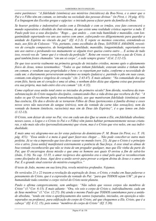 SABEDORIA DO EVANGELHO
Página 47 de 158
entre parênteses: “A fidelidade (sintônica) aos mistérios (iniciáticos) da Boa-Nova, e o amor que o
Pai e o Filho têm em comum, os introduz na sociedade das pessoas divinas” (in Pirot, t. 10 pág. 451).
É a linguagem das Escolas gregas e egípcias: o iniciado passa a fazer parte da família do Deus.
Se houver perfeita e indestrutível união com a Divindade e com os irmãos, esse fato convencerá o
mundo separatista e dividido do Anti-sistema, de que existe uma realidade crística superior a tudo. E
Paulo pede isso a seus discípulos: “Rogo ... que andeis ... com toda humildade e mansidão, com lon-
ganimidade suportando-vos uns aos outros com amor, esforçando-vos diligentemente para guardar a
unidade do Espírito no vínculo da paz” (Ef. 4:2-3). E repete os mesmos conceitos, estendendo-os
mais, aos fiéis de Colossos: “Vós, portanto, como escolhidos de Deus, SANTOS E AMADOS, revesti-
vos de coração compassivo, de benignidade, humildade, mansidão, longanimidade, suportando-vos
uns aos outros e perdoando-vos mutuamente se alguém tiver queixa contra outro ... E acima de tudo
isso, revesti-vos do “amor que é o vínculo da perfeição”. Reine em vossos corações a paz de Cristo, à
qual também fostes chamados “em um só corpo”, e sede sempre gratos” (Col. 2:12-15).
De que isso ocorria realmente na primeira geração de iniciados cristãos, mesmo após o afastamento
físico de Jesus, temos testemunhos: “Todos os que tinham fidelidade, estavam unidos e tinham tudo
em comum, e vendiam suas propriedades e bens e os repartiam por todos, conforme a necessidade de
cada um; e diariamente perseveravam unânimes no templo (judaico) e, partindo o pão em suas casas,
comiam com alegria e singeleza de coração” (At. 2:43-47). E mais adiante: “Na comunidade dos que
eram fiéis, havia um só coração e uma só alma, e nenhum deles dizia que alguma coisa que possuísse
era sua própria, mas tudo entre eles era comum” (At. 4:32).
Como explicar essa união total entre os iniciados do primeiro século? Sem dúvida, resultava da tran-
substanciação do Cristo naqueles discípulos, comunicando-lhes a vida divina que recebera do Pai: “A
todos os que O receberam (pela transubstanciação), aos que mantiveram fidelidade (sintônica) com
Sua essência, Ele deu o direito de se tornarem Filhos de Deus (pertencentes à família divina) e esses
novos seres não nasceram do sangue (etérico), nem da vontade da carne (das sensações), nem da
vontade do homem (intelecto, raciocínio) mas sim de Deus (do Espírito)”, é o que lemos em João
(1:12-13).
O Cristo, sem deixar de estar no Pai, vive em cada um dos Que se unem a Ele, em fidelidade absoluta;
nesses casos, o Logos e o Cristo (o Pai e o Filho) vêm juntos habitar permanentemente nessas criatu-
ras, e não mais são eles (personalisticamente) que vivem, mas é o Cristo que vive neles, em sua indivi-
dualidade.
E mais uma vez alegramo-nos ao ler estas palavras do dominicano F. M. Braun (in Pirot, o.c. T. 10,
pág. 451): “Essa união é a meta à qual quer fazer-nos chegar ... Não pode conceber-se outra mais
perfeita. Já se viu a impressão que isso deve causar no mundo (vers. 21). Já que o Cristo é o princípio
vivo e ativo, [essa união] manifestará externamente a potência de Sua força. A esse sinal as almas de
boa-vontade reconhecerão que não se trata de um pregador qualquer, mas que Ele vinha da parte do
Pai, que O encarregou dessa missão e que ama os homens aos quais O enviou a fim de salvá-los
(João, 3:16). No cap. 13:35, o amor recíproco dos apóstolos era o sinal pelo qual se reconheceriam
como discípulos de Jesus. Aqui deve a união servir para provar a origem divina de Jesus e o amor do
Pai. É o grande sinal exterior do mistério evangélico.”
O texto de João, mesmo em sua letra fria, revela mistérios profundos. Vejamos.
Os versículos 21 e 22 trazem a revelação da aspiração de Jesus, o Cristo, e traduz em Suas palavras o
pensamento do Cristo, que é a expressão da vontade do Pai: “para que TODOS sejam UM”, já que a
humanidade toda constitui o corpo visível do Cristo neste planeta.
Paulo o afirma categoricamente, sem ambages: “Não sabeis que vossos corpos são membros de
Cristo” (1.ª Cor. 6:15). E mais adiante: “Ora, vós sois o corpo de Cristo e, individualmente, cada um
de Seus membros” (1.ª Cor. 12:27). Diz ainda o mesmo Paulo que TODOS caminhamos para a unida-
de absoluta, “tendo em vista o aperfeiçoamento dos santos (separados, iniciados, em oposição a não-
separados ou profanos), para edificação do corpo de Cristo, até que cheguemos a Ele, Cristo, que é a
cabeça” (Ef. 4:12, 15), pois somos “membros do corpo de Cristo” (Ef. 5:30).
 