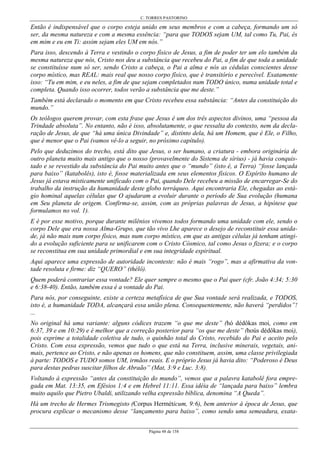 C. TORRES PASTORINO
Página 48 de 158
Então é indispensável que o corpo esteja unido em seus membros e com a cabeça, formando um só
ser, da mesma natureza e com a mesma essência: “para que TODOS sejam UM, tal como Tu, Pai, és
em mim e eu em Ti: assim sejam eles UM em nós.”
Para isso, descendo à Terra e vestindo o corpo físico de Jesus, a fim de poder ter um elo também da
mesma natureza que nós, Cristo nos deu a substância que recebeu do Pai, a fim de que toda a unidade
se constituísse num só ser, sendo Cristo a cabeça, o Pai a alma e nós as cédulas conscientes desse
corpo místico, mas REAL: mais real que nosso corpo físico, que é transitório e perecível. Exatamente
isso: “Tu em mim, e eu neles, a fim de que sejam completados num TODO único, numa unidade total e
completa. Quando isso ocorrer, todos verão a substância que me deste.”
Também está declarado o momento em que Cristo recebeu essa substância: “Antes da constituição do
mundo.”
Os teólogos querem provar, com esta frase que Jesus é um dos três aspectos divinos, uma “pessoa da
Trindade absoluta”. No entanto, não é isso, absolutamente, o que ressalta do contexto, nem da decla-
ração de Jesus, de que “há uma única Divindade” e, distinto dela, há um Homem, que é Ele, o Filho,
que é menor que o Pai (vamos vê-lo a seguir, no próximo capítulo).
Pelo que deduzimos do trecho, está dito que Jesus, o ser humano, a criatura - embora originária de
outro planeta muito mais antigo que o nosso (provavelmente do Sistema de sírius) - já havia conquis-
tado e se revestido da substância do Pai muito antes que o “mundo” (isto é, a Terra) “fosse lançada
para baixo” (katabolês), isto é, fosse materializada em seus elementos físicos. O Espírito humano de
Jesus já estava misticamente unificado com o Pai, quando Dele recebeu a missão de encarregar-Se do
trabalho da instrução da humanidade deste globo terráqueo. Aqui encontraria Ele, chegadas ao está-
gio hominal aquelas células que O ajudaram a evoluir durante o período de Sua evolução (humana
em Seu planeta de origem. Confirma-se, assim, com as próprias palavras de Jesus, a hipótese que
formulamos no vol. 1).
E é por esse motivo, porque durante milênios vivemos todos formando uma unidade com ele, sendo o
corpo Dele que era nossa Alma-Grupo, que tão vivo Lhe aparece o desejo de reconstituir essa unida-
de, já não mais num corpo físico, mas num corpo místico, em que as antigas células já tenham atingi-
do a evolução suficiente para se unificarem com o Cristo Cósmico, tal como Jesus o fizera; e o corpo
se reconstitua em sua unidade primordial e em sua integridade espiritual.
Aqui aparece uma expressão de autoridade inconteste: não é mais “rogo”, mas a afirmativa da von-
tade resoluta e firme: diz “QUERO” (thélô).
Quem poderá contrariar essa vontade? Ele quer sempre o mesmo que o Pai quer (cfr. João 4:34; 5:30
e 6:38-40). Então, também essa é a vontade do Pai.
Para nós, por conseguinte, existe a certeza metafísica de que Sua vontade será realizada, e TODOS,
isto é, a humanidade TODA, alcançará essa união plena. Consequentemente, não haverá “perdidos”!
...
No original há uma variante: alguns códices trazem “o que me deste” (hó dédôkas moi, como em
6:37, 39 e em 10:29) e é melhor que a correção posterior para “os que me deste” (hoús dédôkas moi),
pois exprime a totalidade coletiva de tudo, o quinhão total do Cristo, recebido do Pai e aceito pelo
Cristo. Com essa expressão, vemos que tudo o que está na Terra, inclusive minerais, vegetais, ani-
mais, pertence ao Cristo, e não apenas os homens, que não constituem, assim, uma classe privilegiada
à parte: TODOS e TUDO somos UM, irmãos reais. E o próprio Jesus já havia dito: “Poderoso é Deus
para destas pedras suscitar filhos de Abraão” (Mat, 3:9 e Luc. 3:8).
Voltando à expressão “antes da constituição do mundo”, vemos que a palavra katabolê fora empre-
gada em Mat. 13:35, em Efésios 1:4 e em Hebrel 11:11. Essa idéia de “lançada para baixo” lembra
muito aquilo que Pietro Ubaldi, utilizando velha expressão bíblica, denomina “A Queda”.
Há um trecho de Hermes Trismegisto (Corpus Herméticum, 9:6), bem anterior à época de Jesus, que
procura explicar o mecanismo desse “lançamento para baixo”, como sendo uma semeadura, exata-
 