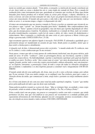 SABEDORIA DO EVANGELHO
Página 49 de 158
mente no sentido que estamos dando: “Com efeito, a sensação e a intelecção do mundo constituem um
só ato: fazer todas as coisas e desfazê-las em si, como órgão da vontade de Deus. Pois o mundo foi
realmente feito como instrumento para que, guardando as sementes que recebeu de Deus (que foram
lançadas para baixo) produza em si mesmo todas as coisas pela energia; e depois, diluindo-as, as
torne a renovar, tal como um bom semeador de vida. E por seu próprio movimento fornece a todas as
coisas um renascimento. O mundo não gera para a vida (não a dá), mas por seu movimento vivifica
todos os seres: é, ao mesmo tempo, o lugar e o dispensador da vida”.
Aí temos um ensinamento que nos mostra o mundo (a Terra) a receber as sementes que vieram de ou-
tros planos e aqui “caíram” ou “foram lançadas para baixo” (katabolê). Mas compreendamos bem,
que não é um “baixo” quanto a local ou geográfico, mas um baixo que exprime degradação de vibra-
ções, que da energia passa à matéria. No planeta, realizando-se a vontade de Deus, tudo vai evoluin-
do pelas transformações constantes e pela Lei de causa e efeito, de vida e morte de desfazimento e
renascimento. Mas a sensação e a intelecção são uma coisa só, pois expressa a Mente crística que
dirige e governa tudo, CONCLUSÃO (Vers. 25-26).
Aqui novamente aparece um adjetivo ligado à inovação: PAI JUSTO. É salientada a qualidade que o
peticionário deseja ver manifestada no assunto de que trata. Sendo justos os pedidos, mister que se
faça sentir a Justiça para o atendimento.
A situação real, de fato, é demonstrada nesses dois versículos: “o mundo ainda não Te conheceu, mas
eu Te conheci, e estes conheceram que Tu me enviaste”.
Neste passo, cremos que não se trata apenas de conhecimento intelectual, mas da gnose mística, pela
união de seres. O verbo “conhecer”, entre as personagens físicas, nas Escrituras, exprime a união
sexual dos corpos físicos. Na Individualidade, exprime o matrimonio espiritual, pelo qual um Espírito
se unifica ao outro. No físico, serão “dois corpos num só corpo” por meio da penetração do pênis na
vagina, ficando, porém, todo o resto dos corpos exteriorizados, embora abraçados, mas sem penetrar-
se; no Espírito, entretanto, a penetração é total, de todo o corpo (de todas as vibrações energéticas
que se fundem e confundem) e os dois Espíritos passam a constituir real e integralmente UM SÓ ES-
PÍRITO.
O mundo ainda não fez essa unificação, diz Jesus, mas eu a fiz e estes a fizeram comigo, pois sabem
que Tu me enviaste. Com essa união comigo, eu os unifiquei com Tua essência, para que o amor, a
vibração divina da união, que comunicaste a mim, esteja neles e portanto eu esteja totalmente dentro
deles.
Se o Cristo está dentro de nós com esse amor total da união espiritual completa, “é justo” que minha
prece pela unificação de tudo o que me deste seja realizada.
Numa palavra poderia resumir-se a prece de Jesus: “Que se reintegre hoje, na unidade, o meu corpo
do passado, sendo eu ainda a Alma-Grupo de todos (psichê), e Tu, Pai, a Cabeça (Noús)”.
Feita a união total com um grupo, aos poucos se conseguirá a união com todo o restante, que ainda
permanece de fora, mas que virá unificar-se aos poucos até reconstituir-se a unidade perdida pelo
separatismo divisionista do Anti-Sistema. Quando isso for conseguido, teremos reconstituído o Siste-
ma, em relação ao nosso mundo e todos seremos UM COM A DIVINDADE.
 