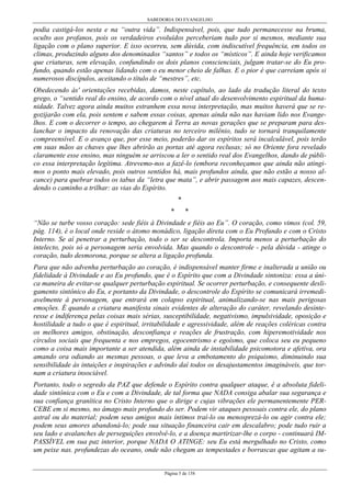 SABEDORIA DO EVANGELHO
Página 5 de 158
podia castigá-los nesta e na “outra vida”. Indispensável, pois, que tudo permanecesse na bruma,
oculto aos profanos, pois os verdadeiros evoluídos perceberiam tudo por si mesmos, mediante sua
ligação com o plano superior. E isso ocorreu, sem dúvida, com indiscutível frequência, em todos os
climas, produzindo alguns dos denominados “santos” e todos os “místicos”. E ainda hoje verificamos
que criaturas, sem elevação, confundindo os dois planos conscienciais, julgam tratar-se do Eu pro-
fundo, quando estão apenas lidando com o eu menor cheio de falhas. E o pior é que carreiam após si
numerosos discípulos, aceitando o título de “mestres”, etc.
Obedecendo às' orientações recebidas, damos, neste capítulo, ao lado da tradução literal do texto
grego, o “sentido real do ensino, de acordo com o nível atual do desenvolvimento espiritual da huma-
nidade. Talvez agora ainda muitos estranhem essa nova interpretação, mas muitos haverá que se re-
gozijarão com ela, pois sentem e sabem essas coisas, apenas ainda não nas haviam lido nos Evange-
lhos. E com o decorrer o tempo, ao chegarem à Terra as novas gerações que se preparam para des-
lanchar o impacto da renovação das criaturas no terceiro milênio, tudo se tornará tranquilamente
compreensível. E o avanço que, por esse meio, poderão dar os espíritos será incalculável, pois terão
em suas mãos as chaves que lhes abrirão as portas até agora reclusas; só no Oriente fora revelado
claramente esse ensino, mas ninguém se arriscou a ler o sentido real dos Evangelhos, dando de públi-
co essa interpretação legítima. Atrevemo-nos a fazê-lo (embora reconheçamos que ainda não atingi-
mos o ponto mais elevado, pois outros sentidos há, mais profundos ainda, que não estão a nosso al-
cance) para quebrar todos os tabus da “letra que mata”, e abrir passagem aos mais capazes, descen-
dendo o caminho a trilhar: as vias do Espírito.
*
* *
“Não se turbe vosso coração: sede fiéis à Divindade e fiéis ao Eu”. O coração, como vimos (col. 59,
pág. 114), é o local onde reside o átomo monádico, ligação direta com o Eu Profundo e com o Cristo
Interno. Se aí penetrar a perturbação, todo o ser se descontrola. Importa menos a perturbação do
intelecto, pois só a personagem seria envolvida. Mas quando o descontrole - pela dúvida - atinge o
coração, tudo desmorona, porque se altera a ligação profunda.
Para que não advenha perturbação ao coração, é indispensável manter firme e inalterada a união ou
fidelidade à Divindade e ao Eu profundo, que é o Espírito que com a Divindade sintoniza: essa a úni-
ca maneira de evitar-se qualquer perturbação espiritual. Se ocorrer perturbação, e consequente desli-
gamento sintônico do Eu, e portanto da Divindade, o descontrole do Espírito se comunicará irremedi-
avelmente à personagem, que entrará em colapso espiritual, animalizando-se nas mais perigosas
emoções. É quando a criatura manifesta sinais evidentes de alteração do caráter, revelando desinte-
resse e indiferença pelas coisas mais sérias, susceptibilidade, negativismo, impulsividade, oposição e
hostilidade a tudo o que é espiritual, irritabilidade e agressividade, além de reações coléricas contra
os melhores amigos, obstinação, desconfiança e reações de frustração, com hiperemotividade nos
círculos sociais que frequenta e nos empregos, egocentrismo e egoísmo, que coloca seu eu pequeno
como a coisa mais importante a ser atendida, além ainda de instabilidade psicomotora e afetiva, ora
amando ora odiando as mesmas pessoas, o que leva a embotamento do psiquismo, diminuindo sua
sensibilidade às intuições e inspirações e advindo daí todos os desajustamentos imagináveis, que tor-
nam a criatura insociável.
Portanto, todo o segredo da PAZ que defende o Espírito contra qualquer ataque, é a absoluta fideli-
dade sintônica com o Eu e com a Divindade, de tal forma que NADA consiga abalar sua segurança e
sua confiança granítica no Cristo Interno que o dirige e cujas vibrações ele permanentemente PER-
CEBE em si mesmo, no âmago mais profundo do ser. Podem vir ataques pessoais contra ele, do plano
astral ou do material; podem seus amigos mais íntimos traí-lo ou menosprezá-lo ou agir contra ele;
podem seus amores abandoná-lo; pode sua situação financeira cair em descalabro; pode tudo ruir a
seu lado e avalanches de perseguições envolvê-lo, e a doença martirizar-lhe o corpo - continuará IM-
PASSÍVEL em sua paz interior, porque NADA O ATINGE: seu Eu está mergulhado no Cristo, como
um peixe nas. profundezas do oceano, onde não chegam as tempestades e borrascas que agitam a su-
 