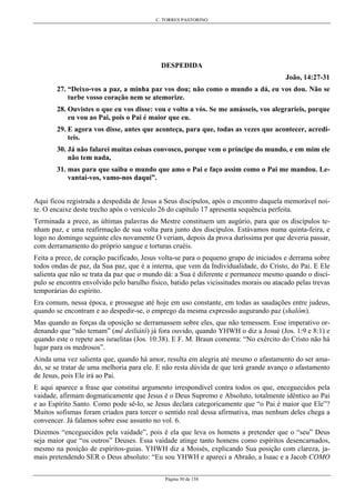 C. TORRES PASTORINO
Página 50 de 158
DESPEDIDA
João, 14:27-31
27. “Deixo-vos a paz, a minha paz vos dou; não como o mundo a dá, eu vos dou. Não se
turbe vosso coração nem se atemorize.
28. Ouvistes o que eu vos disse: vou e volto a vós. Se me amásseis, vos alegraríeis, porque
eu vou ao Pai, pois o Pai é maior que eu.
29. E agora vos disse, antes que aconteça, para que, todas as vezes que acontecer, acredi-
teis.
30. Já não falarei muitas coisas convosco, porque vem o príncipe do mundo, e em mim ele
não tem nada,
31. mas para que saiba o mundo que amo o Pai e faço assim como o Pai me mandou. Le-
vantai-vos, vamo-nos daqui”.
Aqui ficou registrada a despedida de Jesus a Seus discípulos, após o encontro daquela memorável noi-
te. O encaixe deste trecho após o versículo 26 do capítulo 17 apresenta sequência perfeita.
Terminada a prece, as últimas palavras do Mestre constituem um augúrio, para que os discípulos te-
nham paz, e uma reafirmação de sua volta para junto dos discípulos. Estávamos numa quinta-feira, e
logo no domingo seguinte eles novamente O veriam, depois da prova duríssima por que deveria passar,
com derramamento do próprio sangue e torturas cruéis.
Feita a prece, de coração pacificado, Jesus volta-se para o pequeno grupo de iniciados e derrama sobre
todos ondas de paz, da Sua paz, que é a interna, que vem da Individualidade, do Cristo, do Pai. E Ele
salienta que não se trata da paz que o mundo dá: a Sua é diferente e permanece mesmo quando o discí-
pulo se encontra envolvido pelo barulho físico, batido pelas vicissitudes morais ou atacado pelas trevas
temporárias do espírito.
Era comum, nessa época, e prossegue até hoje em uso constante, em todas as saudações entre judeus,
quando se encontram e ao despedir-se, o emprego da mesma expressão augurando paz (shalôm).
Mas quando as forças da oposição se derramassem sobre eles, que não temessem. Esse imperativo or-
denando que “não temam” (mê deiliátô) já fora ouvido, quando YHWH o diz a Josué (Jos. 1:9 e 8:1) e
quando este o repete aos israelitas (Jos. 10:38). E F. M. Braun comenta: “No exército do Cristo não há
lugar para os medrosos”.
Ainda uma vez salienta que, quando há amor, resulta em alegria até mesmo o afastamento do ser ama-
do, se se tratar de uma melhoria para ele. E não resta dúvida de que terá grande avanço o afastamento
de Jesus, pois Ele irá ao Pai.
E aqui aparece a frase que constitui argumento irrespondível contra todos os que, enceguecidos pela
vaidade, afirmam dogmaticamente que Jesus é o Deus Supremo e Absoluto, totalmente idêntico ao Pai
e ao Espírito Santo. Como pode sê-lo, se Jesus declara categoricamente que “o Pai é maior que Ele”?
Muitos sofismas foram criados para torcer o sentido real dessa afirmativa, mas nenhum deles chega a
convencer. Já falamos sobre esse assunto no vol. 6.
Dizemos “enceguecidos pela vaidade”, pois é ela que leva os homens a pretender que o “seu” Deus
seja maior que “os outros” Deuses. Essa vaidade atinge tanto homens como espíritos desencarnados,
mesmo na posição de espíritos-guias. YHWH diz a Moisés, explicando Sua posição com clareza, ja-
mais pretendendo SER o Deus absoluto: “Eu sou YHWH e apareci a Abraão, a Isaac e a Jacob COMO
 