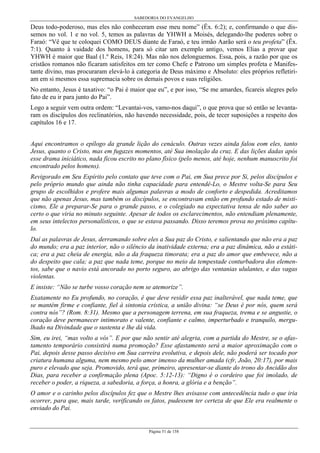 SABEDORIA DO EVANGELHO
Página 51 de 158
Deus todo-poderoso, mas eles não conheceram esse meu nome” (Êx. 6:2); e, confirmando o que dis-
semos no vol. 1 e no vol. 5, temos as palavras de YHWH a Moisés, delegando-lhe poderes sobre o
Faraó: “Vê que te coloquei COMO DEUS diante de Faraó, e teu irmão Aarão será o teu profeta” (Êx.
7:1). Quanto à vaidade dos homens, para só citar um exemplo antigo, vemos Elias a provar que
YHWH é maior que Baal (1.º Reis, 18:24). Mas não nos delonguemos. Essa, pois, a razão por que os
cristãos romanos não ficaram satisfeitos em ter como Chefe e Patrono um simples profeta e Manifes-
tante divino, mas procuraram elevá-lo à categoria de Deus máximo e Absoluto: eles próprios refletiri-
am em si mesmos essa supremacia sobre os demais povos e suas religiões.
No entanto, Jesus é taxativo: “o Pai é maior que eu”, e por isso, “Se me amardes, ficareis alegres pelo
fato de eu ir para junto do Pai”.
Logo a seguir vem outra ordem: “Levantai-vos, vamo-nos daqui”, o que prova que só então se levanta-
ram os discípulos dos reclinatórios, não havendo necessidade, pois, de tecer suposições a respeito dos
capítulos 16 e 17.
Aqui encontramos o epílogo da grande lição do cenáculo. Outras vezes ainda falou eom eles, tanto
Jesus, quanto o Cristo, mas em fugazes momentos, até Sua imolação da cruz. E das lições dadas após
esse drama iniciático, nada ficou escrito no plano físico (pelo menos, até hoje, nenhum manuscrito foi
encontrado pelos homens).
Revigorado em Seu Espírito pelo contato que teve com o Pai, em Sua prece por Si, pelos discípulos e
pelo próprio mundo que ainda não tinha capacidade para entendê-Lo, o Mestre volta-Se para Seu
grupo de escolhidos e profere mais algumas palavras a modo de conforto e despedida. Acreditamos
que não apenas Jesus, mas também os discípulos, se encontravam então em profundo estado de misti-
cismo, Ele a preparar-Se para o grande passo, e o colegiado na expectativa tensa de não saber ao
certo o que viria no minuto seguinte. Apesar de todos os esclarecimentos, não entendiam plenamente,
em seus intelectos personalísticos, o que se estava passando. Disso teremos prova no próximo capítu-
lo.
Daí as palavras de Jesus, derramando sobre eles a Sua paz do Cristo, e salientando que não era a paz
do mundo; era a paz interior, não o silêncio da inatividade externa; era a paz dinâmica, não a estáti-
ca; era a paz cheia de energia, não a da fraqueza timorata; era a paz do amor que embevece, não a
do despeito que cala; a paz que nada teme, porque no meio da tempestade conturbadora dos elemen-
tos, sabe que o navio está ancorado no porto seguro, ao abrigo das ventanias ululantes, e das vagas
violentas.
E insiste: “Não se turbe vosso coração nem se atemorize”.
Exatamente no Eu profundo, no coração, é que deve residir essa paz inalterável, que nada teme, que
se mantém firme e confiante, fiel à sintonia crística, a união divina: “se Deus é por nós, quem será
contra nós”? (Rom. 8:31). Mesmo que a personagem terrena, em sua fraqueza, trema e se angustie, o
coração deve permanecer intimorato e valente, confiante e calmo, imperturbado e tranquilo, mergu-
lhado na Divindade que o sustenta e lhe dá vida.
Sim, eu irei, “mas volto a vós”. E por que não sentir até alegria, com a partida do Mestre, se o afas-
tamento temporário consistirá numa promoção? Esse afastamento será a maior aproximação com o
Pai, depois desse passo decisivo em Sua carreira evolutiva, e depois dele, não poderá ser tocado por
criatura humana alguma, nem mesmo pelo amor imenso da mulher amada (cfr, João, 20:17), por mais
puro e elevado que seja. Promovido, terá que, primeiro, apresentar-se diante do trono do Ancidão dos
Dias, para receber a confirmação plena (Apoc. 5:12-13): “Digno é o cordeiro que foi imolado, de
receber o poder, a riqueza, a sabedoria, a força, a honra, a glória e a benção”.
O amor e o carinho pelos discípulos fez que o Mestre lhes avisasse com antecedência tudo o que iria
ocorrer, para que, mais tarde, verificando os fatos, pudessem ter certeza de que Ele era realmente o
enviado do Pai.
 