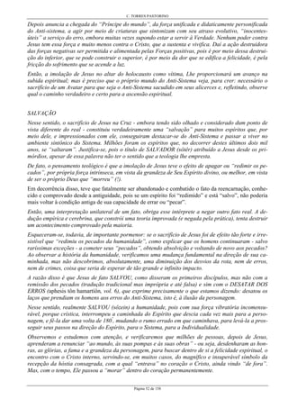 C. TORRES PASTORINO
Página 52 de 158
Depois anuncia a chegada do “Príncipe do mundo”, da força unificada e didaticamente personificada
do Anti-sistema, a agir por meio de criaturas que sintonizam com seu atraso evolutivo, “inocentes-
úteis” a serviço do erro, embora muitas vezes supondo estar a servir à Verdade. Nenhum poder contra
Jesus tem essa força e muito menos contra o Cristo, que a sustenta e vivifica. Daí a ação destruidora
das forças negativas ser permitida e alimentada pelas Forças positivas, pois é por meio dessa destrui-
ção do inferior, que se pode construir o superior, é por meio da dor que se edifica a felicidade, é pela
fricção do sofrimento que se acende a luz.
Então, a imolação de Jesus no altar do holocausto como vítima, Lhe proporcionará um avanço na
subida espiritual; mas é preciso que o próprio mundo do Anti-Sistema veja, para crer: necessário o
sacrifício de um Avatar para que seja o Anti-Sistema sacudido em seus alicerces e, refletindo, observe
qual o caminho verdadeiro e certo para a ascensão espiritual.
SALVAÇÃO
Nesse sentido, o sacrifício de Jesus na Cruz - embora tendo sido olhado e considerado dum ponto de
vista diferente do real - constituiu verdadeiramente uma “salvação” para muitos espíritos que, por
meio dele, e impressionados com ele, conseguiram destacar-se do Anti-Sistema e passar a viver no
ambiente sintônico do Sistema. Milhões foram os espíritos que, no decorrer destes últimos dois mil
anos, se “saltaram”. Justifica-se, pois o título de SALVADOR (sôtêr) atribuído a Jesus desde os pri-
mórdios, apesar de essa palavra não ter o sentido que a teologia lhe empresta.
De fato, o pensamento teológico é que a imolação de Jesus teve o efeito de apagar ou “redimir os pe-
cados”, por própria força intrínseca, em vista da grandeza de Seu Espírito divino, ou melhor, em vista
de ser o próprio Deus que “morreu” (!).
Em decorrência disso, teve que fatalmente ser abandonado e combatido o fato da reencarnação, conhe-
cido e comprovado desde a antiguidade, pois se um espírito foi “redimido” e está “salvo”, não poderia
mais voltar à condição antiga de sua capacidade de errar ou “pecar”.
Então, uma interpretação unilateral de um fato, obriga esse intérprete a negar outro fato real. A de-
dução empírica e cerebrina, que constrói uma teoria improvada (e negada pela prática), tenta destruir
um acontecimento comprovado pela maioria.
Esqueceram-se, todavia, de importante pormenor: se o sacrifício de Jesus foi de efeito tão forte e irre-
sistível que “redimiu os pecados da humanidade”, como explicar que os homens continuaram - salvo
raríssimas exceções - a cometer seus “pecados”, obtendo absolvição e voltando de novo aos pecados?
Ao observar a história da humanidade, verificamos uma mudança fundamental na direção de sua ca-
minhada, mas não descobrimos, absolutamente, uma diminuição dos desvios da rota, nem de erros,
nem de crimes, coisa que seria de esperar de tão grande e infinito impacto.
A razão disso é que Jesus de fato SALVOU, como disseram os primeiros discípulos, mas não com a
remissão dos pecados (tradução tradicional mas imprópria e até falsa) e sim com o DESATAR DOS
ERROS (aphesis tôn hamartíôn, vol. 6), que exprime precisamente o que estamos dizendo: desatou os
laços que prendiam os homens aos erros do Anti-Sistema, isto é, à ilusão da personagem.
Nesse sentido, realmente SALVOU (sôzein) a humanidade, pois com sua força vibratória incomensu-
rável, porque crística, interrompeu a caminhada do Espírito que descia cada vez mais para a perso-
nagem, e fê-la dar uma volta de 180º
, mudando o rumo errado em que caminhava, para levá-la a pros-
seguir seus passos na direção do Espírito, para o Sistema, para a Individualidade.
Observemos e estudemos com atenção, e verificaremos que milhões de pessoas, depois de Jesus,
aprenderam a renunciar “ao mundo, às suas pompas e às suas obras” - ou seja, desdenharam as hon-
ras, as glórias, a fama e a grandeza da personagem, para buscar dentro de si a felicidade espiritual, o
encontro com o Cristo interno, servindo-se, em muitos casos, do magnífico e insuperável símbolo da
recepção da hóstia consagrada, com a qual “entrava” no coração o Cristo, ainda vindo “de fora”.
Mas, com o tempo, Ele passou a “morar” dentro do coração permanentemente.
 