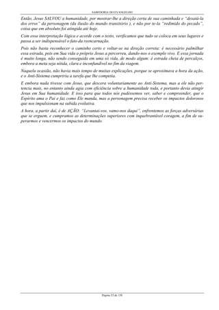 SABEDORIA DO EVANGELHO
Página 53 de 158
Então, Jesus SALVOU a humanidade, por mostrar-lhe a direção certa de sua caminhada e “desatá-la
dos erros” da personagem (da ilusão do mundo transitório ), e não por te-la “redimido do pecado”,
coisa que em absoluto foi atingida até hoje.
Com essa interpretação lógica e acorde com o texto, verificamos que tudo se coloca em seus lugares e
passa a ser indispensável o fato da reencarnação.
Pois não basta reconhecer o caminho certo e voltar-se na direção correta: é necessário palmilhar
essa estrada, pois em Sua vida o próprio Jesus a percorreu, dando-nos o exemplo vivo. E essa jornada
é muito longa, não sendo conseguida em uma só vida, de modo algum: é estrada cheia de percalços,
embora a meta seja nítida, clara e inconfundível no fim da viagem.
Naquela ocasião, não havia mais tempo de muitas explicações, porque se aproximava a hora da ação,
e o Anti-Sistema cumpriria a tarefa que lhe competia.
E embora nada tivesse com Jesus, que descera voluntariamente ao Anti-Sistema, mas a ele não per-
tencia mais, no entanto ainda agia com eficiência sobre a humanidade toda, e portanto devia atingir
Jesus em Sua humanidade. E isso para que todos nós pudéssemos ver, saber e compreender, que o
Espírito ama o Pai e faz como Ele manda, mas a personagem precisa receber os impactos dolorosos
que nos impulsionam na subida evolutiva.
A hora, a partir daí, é de AÇÃO: “Levantai-vos, vamo-nos daqui”, enfrentemos as forças adversárias
que se erguem, e cumpramos as determinações superiores com inquebrantável coragem, a fim de su-
perarmos e vencermos os impactos do mundo.
 