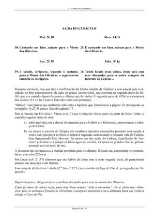 C. TORRES PASTORINO
Página 54 de 158
SAÍDA DO CENÁCULO
Mat. 26:30
30. Cantando um hino, saíram para o Monte
das Oliveiras.
Marc. 14:26
26. E cantando um hino, saíram para o Monte
das Oliveiras.
Luc. 22:39
39. E saindo, dirigiu-se, segundo o costume,
para o Monte das Oliveiras, e seguiram-no
também os discípulos.
João, 18:1a
18. Tendo falado essas coisas, Jesus saiu com
seus discípulos para a outra margem da
torrente do Cedron ...
Pequeno versículo, mas que traz a confirmação do hábito israelita de finalizar a ceia pascal com a re-
citação do hino (hymnêzantes) de ação de graças (eucharistía), que consistia na segunda parte do Hi-
llel, que era cantado depois da quarta e última taça de vinho. A segunda parte do Hillel era composta
dos salmos 113 a 11o. Lucas e João não citam esse pormenor.
“Saíram” vem provar que realmente está certa a hipótese que formulamos à página 19, transpondo os
versículos 14:27-31 para o final do capítulo 17.
Para o “monte das Oliveiras”. Vimos (vol. 7) que o cenáculo ficava perto da porta de Siloé. Então, o
caminho seguido pode ter sido:
a) subir em linha reta e descer diretamente para o Cedron e o Getsemani, atravessando o cabe-
ço do Ophel,
b) ou descer a encosta do Tiropeu em escadaria (recentes escavações puseram essa escada à
vista), sair pela porta de Siloé, e dobrar à esquerda, atravessando o pequeno vale do Cedron,
hoje denominado Sitti Maryam. Aí estava um dos uádis do Cedron, classificado de “tor-
rente” (cheimárros) porque só tinha água no inverno, na época as grandes chuvas, perma-
necendo seco no resto do ano.
A distância não ultrapassava a medida permitida para os sábados. Deviam ser, concordam os comenta-
dores, cerca das 22 horas.
Por Lucas (cfr. 21:37) sabemos que era hábito de Jesus orar à noite naquele local, ali pernoitando
quando não desejava ir até Betânia.
Essa torrente do Cedron é citada (2.º Sam. 15:23 ) no episódio da fuga de David. perseguido por Ar-
quitofel.
Depois da prece, dirige-se Jesus com Seus discípulos para orar no monte das Oliveiras.
Como já vimos de outras vezes, para orar Jesus sempre “sobe a um monte”, isto é, eleva suas vibra-
ções; pois só subindo a frequência vibratória, conseguirá sintonizar com a altíssima faixa que venha a
atingir a Casa do Pai.
 