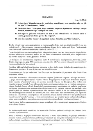 C. TORRES PASTORINO
Página 56 de 158
OS FACÕES
Luc. 22:35-38
35. E disse-lhes: “Quando vos enviei sem bolsa, sem alforge e sem sandálias, não vos fal-
tou algo”? Eles disseram: “Nada”.
36. Então lhes disse: “Mas agora, o que tem bolsa, segure-a; igualmente o alforge; e o que
não tem, venda sua capa e compre um facão,
37. pois digo-vos que deve realizar-se em mim o (que está) escrito: Foi contado entre os
sem-lei, porque tem fim o que me diz respeito”.
38. Eles disseram-lhe: Senhor, eis aqui dois facões. Disse-lhes ele: “São bastante”.
Trecho privativo de Lucas, que relembra as recomendações feitas mais aos discípulos (10:4) que aos
emissários (9:1). No momento, essas recomendações deixam de ter valor, pois Jesus “será contado
entre os sem-lei”, conforme as palavras citadas de Isaías (53:12).
Como discípulos de um condenado político, não podiam contar com boa recepção nem hospitalidade,
devendo bastar-se a si mesmos, pois de ora em diante viverão entre adversários, serão desprezados e
até odiados e caçados à morte, por causa de Jesus.
Os discípulos não entenderam a alegoria do facão. A respeito dessa incompreensão, Cirilo de Alexan-
dria (in Lagrange, o.c. pág. 558) sugere que Jesus deve ter tido “um sorriso indulgente e melancólico”
(mononouchi diagelai tên phônen).
Bonifácio VIII, na bula Unam Sanctam, interpreta os dois facões como símbolos do poder temporal e
do espiritual: precisava de uma defesa para sua ambição terrena.
Frase embaraçosa é a que traduzimos “tem fim o que me diz respeito (tò peri emoú télos échei). Estu-
dá-la-emos adiante.
Entretanto, indefensável é a tradução das edições vulgares, que trazem “espada”, em lugar de “facão”.
O grego máchaira exprime de fato “facão”, o facão do açougueiro, do pescador, do mateiro, do jardi-
neiro, ou então a “cimitarra” curva, em oposição à espada reta que era dita xíphos. Não podem com-
preender-se essas “espadas” nas mão dos discípulos, simples pescadores, que se reuniam para comer a
páscoa. Se ainda fossem oficiais do exército! Alguns autores servem-se dessa má tradução para buscar
provar que Jesus era apenas simples subversivo contra o poder romano, e estava, na realidade, agre-
gando o povo em torno de si para deslanchar uma revolução armada. E daí sua condenação política e
ter sido entregue aos romanos. No entanto, por toda a Sua vida e Seus ensinamentos, não é possível
crer-se que Jesus tivesse sequer pensado em revolução armada. Daí ser impossível crer que Seus discí-
pulos tivessem “espadas” consigo ... Seria o mesmo absurdo que acreditar que o Mahatma Gandhi pos-
suísse uma metralhadora automática, ou mesmo simples espingarda para combater os ingleses ...
Que tivessem facões, era compreensível: eram pescadores, e levavam consigo seus pertences, Embora
nem todos o fizessem.
No trajeto rápido entre o cenáculo e o monte das Oliveiras, aparece o diálogo que, embora curto,
constitui lição proveitosa.
Trata-se porém de magnífico simbolismo, baseando-se numa lição anterior, do qual foi deduzido o
presente ensino. Lamentavelmente ainda não foi entendido até aqui pelos comentadores ortodoxos, ou
melhor, jamais encontramos nenhum comentário que tenha atingido o cerne da lição.
 