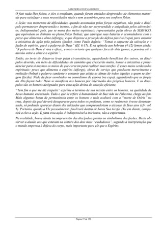 SABEDORIA DO EVANGELHO
Página 57 de 158
O fato nada lhes faltou, e eles o testificam, quando foram enviados desprovidos de elementos materi-
ais para satisfazer a suas necessidades vitais e sem acessórios para seu conforto físico.
A lição: nos momentos de dificuldades, quando assomados pelas forças negativas, não pode o discí-
pulo permanecer desprevenido e inerme, a fim de não ser surpreendido e aniquilado pelos adversári-
os, Indispensável, pois, que se muna dos meios espirituais, representados pelas obras de SERVIÇO,
que equivalem ao dinheiro no plano físico (bolsa); que carregue suas baterias e acumuladores com a
prece que alimenta a alma (alforge); e que dispense a proteção da defesa passiva (capa) para assumir
a iniciativa da ação pela palavra (facão), como Paulo definiu: “Tomai o capacete da salvação e o
facão do espírito, que é a palavra de Deus” (Ef. 6:17). E na epístola aos hebreus (4:12) lemos ainda:
“A palavra de Deus é viva e eficaz, e mais cortante que qualquer faca de dois gumes, e penetra até a
divisão entre a alma e o espírito”.
Então, ao invés de deixar-se levar pelas circunstâncias, aguardando benefícios dos outros, os discí-
pulos deverão, em meio às dificuldades do caminho que crescerão muito, tomar a iniciativa e provi-
denciar para si mesmos os meios de que carecem para realizar suas tarefas. E esses meios serão todos
espirituais: prece que alimenta o espírito (alforge), obras de serviço que produzem merecimento e
evolução (bolsa) e palavra candente e cortante que atinja as almas de todos aqueles a quem se diri-
gem (facão). Nada de ficar envolvidos no comodismo da espera (na capa), aguardando que as forças
do Alto façam tudo: Deus se manifesta aos homens por intermédio dos próprios homens. E os discí-
pulos são os homens designados para essa ação divina de atuação eficiente.
“Tem fim o que me diz respeito” exprime o término de sua missão entre os homens, na qualidade de
Jesus humano encarnado. Tudo o que se refere à humanidade de Sua vida na Palestina, chega ao fim.
Mais algumas horas de permanência entre os homens e tudo acabará com a “morte de Osíris” na
cruz, depois da qual deverá desaparecer para todos os profanos, como se realmente tivesse desencar-
nado, só podendo aparecer diante dos iniciados que compreenderiam o alcance de Seus atos (cfr. vol.
5). Portanto, quanto a Ele pessoalmente, finalizará dentro de horas Sua tarefa. Daí em diante, compe-
tirá a eles a ação. E para essa ação, é indispensável a iniciativa, não a expectativa.
Na realidade, houve ainda incompreensão dos discípulos quanto ao simbolismo dos facões. Basta ob-
servar a alusão aos que estavam na cintura dos dois mais “cuidadosos”, segundo a interpretação que
o mundo empresta à defesa do corpo, mais importante para ele que o Espírito.
 