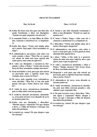 C. TORRES PASTORINO
Página 58 de 158
ORAÇÃO NO JARDIM
Mat. 26:36-46
36. Então foi Jesus com eles para um sítio cha-
mado Getsêmani, e disse aos discípulos:
“Sentai-vos aqui, enquanto vou ali orar”.
37. E tomando Pedro e os dois filhos de Zebe-
deu, começou a entristecer-se e a inquietar-
se.
38. Então lhes disse: “Triste está minha alma
até a morte: ficai aqui e ficai acordados co-
migo”.
39. E adiantando-se um pouco, caiu sobre seu
rosto orando e disse: “Meu Pai, se é possí-
vel, afasta de mim esta taça: porém não
como quero, mas como tu (queres)”.
40. E volta aos discípulos e encontra-os dor-
mindo; e disse a Pedro: “Assim não tivestes
força de ficar acordados comigo uma hora?
41. Ficai acordados e orai, para que não entreis
na provação; pois o espírito (tem) boa-
vontade, mas a carne (é) fraca”.
42. De novo, pela segunda (vez) retirando-se,
orou, dizendo: “Meu Pai, se isto não pode
passar sem que o beba, faça-se tua vonta-
de”.
43. E vindo de novo, encontrou-os dormindo,
pois os olhos deles estavam pesados.
44. E tendo-os deixado novamente, afastando-
se, orou pela terceira (vez) dizendo de novo
as mesmas palavras.
45. Então veio aos discípulos e disse-lhes:
“Dormis agora e repousais? Eis que chegou
a hora, e o filho do homem é entregue nas
mãos dos profanos.
46. Levantai-vos, vamos! Eis que chegou o que
me entrega”.
Marc. 14:32-42
32. E foram a um sítio chamado Getsêmani e
disse a seus discípulos: “Sentai-vos aqui en-
quanto oro”.
33. E toma a Pedro, Tiago e João com ele, e
começou a atemorizar-se e a inquietar-se,
34. e disse-lhes: “Triste está minha alma até a
morte; ficai aqui e despertai”.
35. E adiantando-se um pouco, caiu sobre a
terra e orou para que, se fora possível, fosse
afastada dele aquela hora,
36. e disse: “Abba, ó Pai, tudo te é possível:
afasta de mim esta taça; todavia, não o que
quero, mas o que tu (queres)”.
37. E volta e encontra-os dormindo, e disse a
Pedro: “Simão, dormes? Não tiveste força
de ficar acordado uma hora?
38. Despertai e orai para que não entreis na
provação, pois o espírito (tem) boa-vontade,
mas a carne é fraca”.
39. E afastando-se de novo, orou dizendo as
mesmas palavras.
40. E vindo novamente, encontrou-os dormin-
do, pois seus olhos estavam pesados e não
sabiam o que responder-lhe.
41. E foi pela terceira (vez) e disse-lhes: “Dor-
mis agora e repousais? Basta: chegou a
hora, eis que é entregue o filho do homem
nas mãos dos profanos.
42. Levantai-vos, vamos! Eis que chegou o que
me entrega”.
 