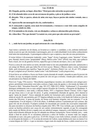 SABEDORIA DO EVANGELHO
Página 59 de 158
Luc. 22:40-46
40. Chegado, porém, ao lugar, disse-lhes: “Orai para não entrardes na provação”.
41. E foi afastado deles cerca de um arremesso de pedra, e pôs-se de joelhos e orou
42. dizendo: “Pai, se queres, afasta de mim esta taça; faça-se porém não minha vontade, mas a
tua”.
43. Apareceu-lhe um mensageiro do céu, confortando-o.
44. E começando a agonia, orou mais fervorosamente, e tornou-se o suor dele como coágulos de
sangue, caindo no chão.
45. E levantando-se da oração, veio aos discípulos e achou-os adormecidos pela tristeza,
46. e disse-lhes: “Por que dormis? Levantai-vos, orai, para que não entreis na provação”.
João,18:1b
1. ... onde havia um jardim, no qual entraram ele e seus discípulos.
Aqui temos o primeiro ato do drama, ao levantar-se o sipário: o candidato, a sós, enfrenta intelectual-
mente as provas que são mostradas à personagem, pois só a individualidade tivera delas conhecimento
total antes da reencarnação. A personagem conhecia o que a esperava, mas não em seus pormenores.
O termo kôríon é diversamente traduzido: como “lugar” (Loisy Lagrange), como “domínio” (Cram-
pon, Durand, Jouon) como “propriedade” (Buzy, Denis) como “sítio” (Pirot); mas João, que conhecia
bem o local, em vez do genérico kôríon, especifica que se trata de um kêpos, isto é, um “jardim”.
Ficava a cerca de cem metros ao norte, devendo tratar-se de uma propriedade particular, pertencente a
um amigo do Mestre, pelo que tinha Ele ali livre acesso. Mateus e Marcos citam o nome, Getsemani
(hebr. gath shemanim) que significa “lagar de azeite”. Jerônimo (Patrol. Lat. vol. 26 col. 197), julgan-
do que o original era gê’shemani, traduz como “vale fertilíssima” (vallis pinguissima).
O local devia ser solitário e ficava em frente à porta dourada do templo, situando-se para lá (perán) do
Cedron, ou seja, na margem oriental, no ponto do vale em que a torrente, virando para sudoeste, cava
um precipício nos flancos do Ophel.
Pirot (vol. 9 pág. 576) escreve: “Descobertas arqueológicas recentes, em confronto com antigos pere-
grinos, permitiram reencontrar com toda a certeza o lugar exato da agonia e o da traição de Judas (cfr.
Vincent et Abel, “Jérusalem Nouvelle”, pág. 301-327; 1006-1013, Orfali. “Gethsemani”). É necessário
distinguir nitidamente com os mais antigos autores (Eusébio de Cesaréia, o Peregrino de Bordeaux, S.
Cirilo de Jerusalém e, mais tarde, o diâcono Pedro, 1037, o higúmeno Daniel. Ernoul, 1228) o lugar
em que Jesus orou e o em que foi preso. A gruta, erradamente chamada da agonia, deve chamar-se
agora “gruta da traição”; ficava separada do jardim de Getsemani pelo caminho em escada, intacto
ainda no século IX, que permitia, por 537 degraus talhados na rocha, ir do fundo do Cedron ao cimo do
monte das Oliveiras. A gruta da traição, de forma oval bastante irregular, tem no conjunto 17 m de
comprimento, 9 m de largura e 3,50 m de altura. A abóbada rochosa é sustentada por seis colunas, das
quais três são de alvenaria. O próprio rochedo foi encontrado por ocasião das escavações empreendi-
das para encontrar os alicerces da basílica erigida entre 380 e 390. Esse rochedo, que se pretendeu en-
caixar na basílica primitiva por causa de seu caráter eminentemente sagrado, já que foi consagrado
pela oração do Mestre divino e regado com seu adorável sangue, impusera a esta (basílica) uma orien-
tação sensivelmente diferente da que foi adotada nas últimas restaurações. Nesse rochedo, pois, - onde
desde o final do século IV os sacerdotes oferecem o cálice do Senhor, aí mesmo onde seu sangue,
misturado ao suor, caiu gota a gota (Luc. 22:43-44). Graças a esse mole rochoso, situado a cem metros
ao sul da gruta da traição e a 15 m acima da torrente de Cedron, numa distância de mais ou menos 8 m
e numa largura de 3,80 m - é que se encontra o lugar exato da oração de Jesus, e pôde conservar-se nos
 