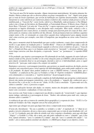 C. TORRES PASTORINO
Página 6 de 158
perfície em vagas gigantescas: ele possui em si a PAZ que o Cristo dá: “MINHA PAZ vos dou, MI-
NHA PAZ vos deixo”.
“Na Casa de meu Pai há muitas moradas. Alguns interpretam materialmente: há muitos planetas ha-
bitados. Outros acham que são os diversos planos ou graus conseguidos no “céu”. Supõe certo grupo
que se trata de locais espirituais, que servem de habitação aos espíritos desencarnados. Ainda pode
interpretar-se como referência aos numerosos planos evolutivos das criaturas ainda presas à carne. E
também pode, a “Casa do Pai”, neste trecho, referir-se a Shamballa, onde permanece o Pai (Melqui-
sedec) com o Grupo de Servidores da Humanidade, a Fraternidade Branca. O Mestre Jesus, Chefe do
Sexto Raio (“Devoção”) já saíra da “Casa do Pai” e agora regressava para assumir seu posto; e lá
prepararia os lugares destinados a seus discípulos mais avançados. Mais tarde, voltaria a eles e,
quando largassem seus corpos físicos, os tomaria consigo para fazerem parte do corpo de Seus. emis-
sários junto às criaturas como membros de Seu Ahsram. Assim permaneceriam nos milênios seguintes
sempre junto a Ele, só retomando ao corpo físico quando fosse indispensável para alguma missão
vital, como ocorreu, por exemplo, com João o Evangelista, que mergulhou na carne como Francisco
de Assis.
Mas, para o momento atual da humanidade que quer evoluir realmente, a mais clara compreensão do
trecho é a que damos na tradução para o “sentido REAL”. Trata-se do CRISTO que fala, e não do
Mestre Jesus; daí ser óbvia a interpretação segundo os diversos níveis evolutivos em que a “Casa do
Pai”, o Templo de Deus, que é o ser humano, pode encontrar-se “morando”; e devemos salientar que,
nesta longa conversa com Seus discípulos, a expressão “morar” ou “permanecer” é repetida ONZE
vezes.
O Eu profundo, que inspira a personagem por Ele plasmada de um lado, enquanto do outro lado per-
manece unido ao Pai, precisa recolher-se em certas situações junto ao CRISTO, a fim de fortalecer-se,
para depois novamente fixar-se na personagem, fazendo-a unir-se à Individualidade, para a seguir
atraí-la a Si: “para que, onde esteja o Eu, estejais vós também”.
Repitamos o processo: a personagem transitória, que pertence ao mundo mentiroso da ilusão, precisa
transferir sua consciência para o nível superior da Individualidade, para então poder unificar-se com
o Eu profundo. Só depois disso poderá unificar-se com o CRISTO interno, e através deste, que é
“Caminho”, se unificará ao Pai, que é a Verdade e a Vida. O “Espírito verdadeiro” (CRISTO) absor-
verá, dominando-o e vencendo-o, o “espírito mentiroso” da personagem terrena.
Quando isso ocorrer, teremos a unificação completa da Individualidade que peregrina evolutivamente
através das muitas personagens transitórias, com o Eu profundo; e “naquele dia, conhecereis que o
Eu está no Pai, e vós no Eu, e o Eu em vós” (João, 14:20). E daí a conclusão: “E para onde vai o Eu,
sabeis o caminho”, isto é, o processo a seguir.
Já muitas explicações haviam sido dadas; no entanto, muitos dos discípulos ainda confundiam o Eu
maior com o eu menor; confundiam o Cristo com Jesus.
Isso ocorreu com Tomé (como o comprovará sua dúvida a respeito da “ressurreição”), que ingenua-
mente indaga, referindo-se à personagem de Jesus: “Senhor, não sabemos para onde vais; como po-
deremos saber o caminho”?
A evidência de que não se tratava de caminho físico-geográfico é a resposta de Jesus: “O EU é o Ca-
minho da Verdade e da Vida: ninguém vem ao Pai senão pelo Eu”!
Aqui temos que alongar-nos para que fique bem clara e comprovada nossa tradução.
O texto diz, literalmente: “Eu sou o caminho e a verdade e a vida”. A repetição do “e” (kai) no se-
gundo e terceiro elementos, dá-nos a chave para compreender que se trata de uma hendíades (cfr. col.
1 e vol. 5) A tradução, para dar idéia do sentido real, deve respeitar a hendíades, para que não fique
“ilógica”: a Verdade e a Vida, são a meta, que não pode confundir-se com o “caminho” que a elas
leva. Jamais diríamos: “este é o caminho E a cidade”, mas sim “este é o caminho DA cidade”; “ca-
minho”, em si, nunca poderá constituir um objetivo: é o MEIO para chegar-se ao objetivo, à meta.
 
