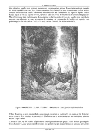 C. TORRES PASTORINO
Página 60 de 158
três primeiros séculos sem nenhum monumento comemorativo, apesar do desbastamento da madeira
do monte das Oliveiras, em 70, e dos reviramentos de toda espécie, que tornaram essa colina, a acre-
ditar-se no historiador Josefo, totalmente irreconhecível. Se a lembrança do lugar da agonia tivesse
ficado ligada a esta ou àquela oliveira, teríamos tido um ponto de referência absolutamente precário.
Mas o bloco que fazia parte integral da montanha, podia transmitir através dos séculos essa recordação
sagrada, não obstante as mais selvagens devastações. A restauração da basílica da agonia, cuja
primeira pedra foi colocada a 17-10-1919 pelo cardeal Giustini, foi acabada em 1926.
Figura “NO JARDIM DAS OLIVEIRAS” – Desenho de Doré, gravura de Pannemaker
O fato desenrola-se com naturalidade. Jesus manda-os sentar-se (kathísate) em grupo, a fim de isolar-
se na prece, e leva consigo os mesmo três discípulos que o acompanhavam nos momentos solenes:
Pedro, Tiago e João.
A frase do vers. 45 em Mateus é apresentada interrogativamente em grego. Muito melhor que impera-
tivos afirmativos, que teriam sentido irônico, não concebível em circunstâncias de tamanha apreensão.
 