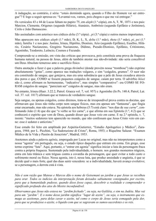 SABEDORIA DO EVANGELHO
Página 61 de 158
A indagação, ao contrário, é séria: “estais dormindo agora, quando o Filho do Homem vai ser entre-
gue”? E logo a seguir apressa-os: “Levantai-vos, vamos, pois chegou o que me vai entregar.”
Os versículos 43 e 44 de Lucas faltam no papiro 75, em aleph (1.ª cópia), em A, T, W, 1071 e nos pais:
Marcion, Clemente, Orígenes (segundo Hilário), Atanásio, Ambrósio (segundo Epifânio e Jerônimo),
Cirilo e João Damasceno.
São assinalados com asterisco nos códices delta (3.ª cópia) , pi (3.ª cópia) e outros menos importantes.
Mas aparecem nos códices aleph (1.ª mão), D, K, L, X, delta (1.ª mão), theta (1.ª mão), pi, psi (1.ª
mão), família 1 e nos pais: Justino, Irineu, Hipólito, Dionísio, Ario (segundo Epifânio), Eusébio, Hilá-
rio, Cesário Nazianzeno, Gregório Nazianzeno, Dídimo, Pseudo-Dionísio, Epifânio, Critóstomo,
Agostinho, Teodoreto, Leôncio, Cosmos e Fecundo.
Compreende-se a omissão, em vista das críticas que provocava, pois constituía uma prova da fraqueza
humana natural, na pessoa de Jesus, além de também atestar sua não-divindade: não seria concebível
um Deus Absoluto temeroso ante o sacrifício físico.
Outra anotação a fazer é que a palavra grega thrómboi (donde provém nossa “trombose”) não exprime
absolutamente “gotas”, como aparece nas traduções vulgares, e sim “coágulos, grumos”. O suor não
era constituído de sangue, que gotejava, mas era uma substância que a pele de Jesus exsudava através
dos poros e que, COMO se fossem pequenos coágulos de sangue, caíam por terra. O advérbio hôsei
não é, como afirmam os hermeneutas, “indicativo”, mas simples “comparativo”: era COMO SE FO-
RAM coágulos de sangue. “pareciam ser” coágulos de sangue, mas não eram.
No entanto, Irineu (Haer. 3.22.2, Patrol. Graeca vol. 7, vol. 957) e Agostinho (In Ps. 140.4, Patrol, Lat.
vol. 37. vol. 1817) afirmam que se tratava de verdadeiro sangue.
Seja sangue, ou apenas coágulos, como diremos, trata-se de irrespondível prova contra os docetas, que
afirmavam que Jesus não tinha corpo nem sangue físicos, mas era apenas um “fantasma”, que fingia
estar encarnado, mas não estava. Na epístola aos hebreus (5:7) está claro: “nos dias de sua carne”, con-
firmando João (1:4) que diz que “o verbo se fez carne”, e que afirma em sua Epístola (1.ª, 4:2) que se
conhecerá o espírito que vem de Deus, quando disser que Jesus veio em carne. E na 2.ª epístola, v. 7,
insiste: “muitos sedutores tem aparecido no mundo, que não confessam que Jesus Cristo veio em car-
ne: esse é sedutor e anticristo.”
Esse estudo foi feito em amplitude por Azpeitia-Gutierrez, “Estudio Apologetico y Médico”, Zara-
goza, 1944; por L. Picchini, “La Sudorazione di Cristo”, Roma, 1953; e Riquelme Salazar. “Examen
Médico de la Vida y Pasión de Jesucristo”, Madrid, 1953.
Anotemos ainda a palavra agônía, empregada por Lucas no original, mas não na interpretemos como a
nossa “agonia” em português, ou seja, o estado típico daqueles que entram em coma. Em grego, esse
termo exprime “luta”. Aqui, portanto, o “entrar em agonia” significa iniciar a luta da personagem fraca
contra a própria fraqueza. Sustentado pela individualidade, o homem. nos grandes momentos trágicos,
entra em luta titânica e sem tréguas contra a covardia da personagem, que quer evitar a todo custo o
sofrimento moral ou físico. Nessa agonia, isto é, nessa luta, que produz ansiedade e angústia, é que se
decide qual o mais forte, qual das duas sairá vencedora: se a individualidade, haverá avanço evolutivo;
se a personagem, a derrota está à vista.
Não é sem razão que Mateus e Marcos dão o nome de Getsemani ao jardim a que Jesus se recolheu
para orar. Todos os indícios da interpretação foram deixados sabiamente consignados por escrito,
para que a humanidade pudesse, quando disso fosse capaz, descobrir a realidade e compreender o
significado profundo dos atos do Mestre inconfundível.
Observamos que Jesus não estava no “jardim fechado”, ou seja, na Galiléia, e sim na Judéia. Mas vai
para um “jardim”. E o nome desse jardim significa “lagar de azeite”, ou seja, o instrumento que es-
maga as azeitonas, para delas cavar o azeite, tal como o corpo de Jesus seria esmagado pela dor,
para que se produzisse o azeite, o líquido com que se sagravam os sumos-sacerdotes e os reis.
 
