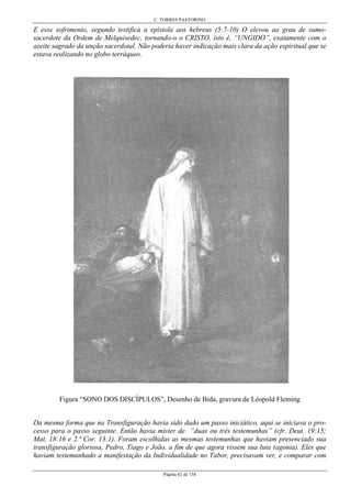 C. TORRES PASTORINO
Página 62 de 158
E esse sofrimento, segundo testifica a epístola aos hebreus (5:7-10) O elevou ao grau de sumo-
sacerdote da Ordem de Melquisedec, tornando-o o CRISTO, isto é, “UNGIDO”, exatamente com o
azeite sagrado da unção sacerdotal. Não poderia haver indicação mais clara da ação espiritual que se
estava realizando no globo terráqueo.
Figura “SONO DOS DISCÍPULOS”, Desenho de Bida, gravura de Léopold Fleming
Da mesma forma que na Transfiguração havia sido dado um passo iniciático, aqui se iniciava o pro-
cesso para o passo seguinte. Então havia mister de “duas ou três testemunhas” (cfr. Deut. 19:15;
Mat. 18:16 e 2.ª Cor. 13:1). Foram escolhidas as mesmas testemunhas que haviam presenciado sua
transfiguração gloriosa, Pedro, Tiago e João, a fim de que agora vissem sua luta (agonia). Eles que
haviam testemunhado a manifestação da Individualidade no Tabor, precisavam ver, e comparar com
 