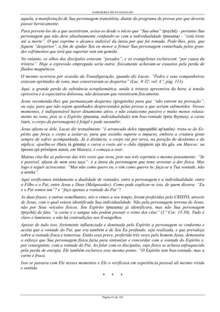 SABEDORIA DO EVANGELHO
Página 63 de 158
aquela, a manifestação de Sua personagem transitória, diante do programa de provas por que deveria
passar heroicamente.
Para preveni-los do a que assistiriam, avisa-os desde o início que “Sua alma” (psychê) - portanto Sua
personagem que não deve absolutamente confundir-se com a individualidade (pneuma) - “está triste
até a morte”. O que exprime o alcance indizível da ânsia por que foi tomada. Pode-lhes, pois, que
fiquem “despertos”, a fim de ajudar Seu eu menor a firmar Sua personagem conturbada pelos gran-
des sofrimentos que terá que suportar sem um gemido.
No entanto, os olhos dos discípulos estavam “pesados”, e os evangelistas esclarecem “por causa da
tristeza”. Hoje a expressão empregada seria outra: fisicamente achavam-se exaustos pela perda de
fluidos magnéticos.
O mesmo ocorrera por ocasião da Transfiguração, quando diz Lucas: “Pedro e seus companheiros
estavam oprimidos de sono, mas conservavam-se despertos” (Luc. 9:32: vol. 4.º, pág. 111).
Aqui, a grande perda de substância ectoplasmática, unida à tristeza apreensiva da hora, à tensão
opressiva e à expectativa dolorosa, não deixaram que resistissem fisicamente.
Jesus recomenda-lhes que permaneçam despertos (gregoreíte) para que “não entrem na provação”,
ou seja, para que não sejam apanhados desprevenidos pelas provas a que seriam submetidos. Nesses
momentos, é indispensável haver dinamismo ativo, e não estaticismo passivo e muito menos relaxa-
mento no sono, pois se o Espírito (pneuma, individualidade) tem boa-vontade (prós thymos), a carne
(sarx, o corpo da personagem) é frágil e pode sucumbir.
Jesus afasta-se dele. Lucas diz textualmente “é arrancado deles (apespáthê ap'autôn): trata-se do Es-
pírito que força o corpo a isolar-se, para que sozinho suporte o impacto, embora a criatura goste
sempre de sofrer acompanhada. Já à distância, o corpo rui por terra, na posição do desânimo e da
súplica: ajoelha-se (theis tà gónata) e curva o rosto até o chão (épiptein epi tês gês, em Marcos: ou
épesen epì prósôpon autoú, em Mateus), e começa a orar.
Mateus cita-lhe as palavras das três vezes que orou, pois nas três exprimiu o mesmo pensamento: “Se
é possível, afasta de mim esta taça”: é a ânsia da personagem que teme arrostar a dor física. Mas
logo a seguir acrescenta: “Mas não como quero eu, e sim como queres tu: faça-se a Tua vontade, não
a minha”.
Aqui verificamos nitidamente a dualidade de vontades, entre a personagem e a individualidade, entre
o Filho e o Pai, entre Jesus e Deus (Melquisedec). Como pode explicar-se isto, de quem dissera: “Eu
e o Pai somos um”? e “faço apenas a vontade do Pai”?
As duas frases, e outras semelhantes, nós o vimos a seu tempo, foram proferidas pelo CRISTO, através
de Jesus, com o qual estava identificada Sua individualidade. Não pela personagem terrena de Jesus,
não por Seus veículos físicos. Seu Espírito (pneuma) já identificara, mas não Sua personagem
(psychê) de fato, “a carne e o sangue não podem possuir o reino dos céus” (1.ª Cor. 15:50). Tudo é
claro e luminoso, e não há contradições nos Evangelhos.
Apesar de tudo isso, fortemente influenciada e dominada pelo Espírito a personagem se conforma e
aceita que a vontade do Pai, que era também a de Seu Eu profundo, seja realizada, e que prevaleça
sobre a vontade fraca e temerosa. Então essa prece, proferida três vezes pelo homem Jesus, demonstra
o esforço que Sua personagem física fazia para sintonizar e concordar com a vontade do Espírito e,
por conseguinte, com a vontade do Pai. Ao falar com os discípulos, cujo físico se achava enfraquecido
pela perda de energia, Ele também esclarece esse mesmo ponto: “O Espírito tem boa-vontade, mas a
carne é fraca.
Isso se passava com Ele nesses momentos e Ele o verificava em experiência pessoal ali mesmo vivida
e sentida.
* * *
 