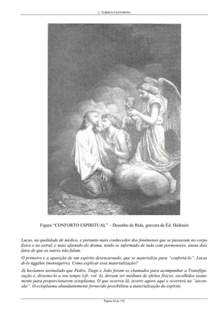 C. TORRES PASTORINO
Página 64 de 158
Figura “CONFORTO ESPIRITUAL” – Desenho de Bida, gravura de Éd. Hédouin
Lucas, na qualidade de médico, e portanto mais conhecedor dos fenômenos que se passavam no corpo
físico e no astral, e mais afastado do drama, tendo-se informado de tudo com pormenores, anota dois
fatos de que os outros não falam.
O primeiro e a aparição de um espírito desencarnado, que se materializa para “confortá-lo”. Lucas
di-lo ággelos (mensageiro). Como explicar essa materialização?
Já havíamos assinalado que Pedro, Tiago e João foram os chamados para acompanhar a Transfigu-
ração e, dissemo-lo a seu tempo (cfr. vol. 4), deviam ser médiuns de efeitos físicos, escolhidos exata-
mente para proporcionarem ectoplasma. O que ocorreu lá, ocorre agora aqui e ocorrerá na “ascen-
são”. O ectoplasma abundantemente fornecido possibilitou a materialização do espírito.
 