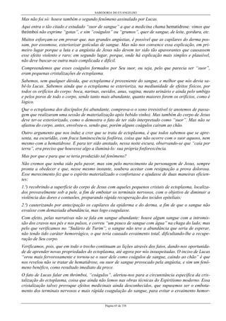 SABEDORIA DO EVANGELHO
Página 65 de 158
Mas não foi só: houve também o segundo fenômeno assinalado por Lucas.
Aqui entra o tão citado e estudado “suor de sangue” a que a medicina chama hematidrose: vimos que
thrómboi não exprime “gotas”, e sim “coágulos” ou “grumos”, quer de sangue, de leite, gordura, etc.
Muitos esforçam-se em provar que, nas grandes angústias, é possível que as capilares do derma pos-
sam, por exosmose, exteriorizar gotículas de sangue. Mas não nos convence essa explicação, em pri-
meiro lugar porque a luta e a angústia de Jesus não devem ter sido tão apavorantes que causassem
esse efeito violento e raro; em segundo lugar, porque, onde há explicação mais simples e plausível,
não deve buscar-se outra mais complicada e difícil.
Compreendemos que esses coágulos formados por Seu suor, ou seja, pelo que parecia ser “suor”,
eram pequenas cristalizações de ectoplasma.
Sabemos, sem qualquer dúvida, que ectoplasma é proveniente do sangue, e melhor que nós devia sa-
bê-lo Lucas. Sabemos ainda que o ectoplasma se exterioriza, na mediunidade de efeitos físicos, por
todos os orifícios do corpo: boca, narinas, ouvidos, anus, vagina, meato urinário e ainda pelo umbigo
e pelos poros de todo o corpo, sendo tanto mais abundante, quanto maiores forem os orifícios, como é
lógico.
Que o ectoplasma dos discípulos foi abundante, comprova-o o sono irresistível (e anotemos de passa-
gem que realizaram uma sessão de materialização após bebido vinho). Mas também do corpo de Jesus
deve ter-se exteriorizado, como o demostra o fato de ter sido interpretado como “suor”. Mas não se
afastou do corpo, antes, envolveu-o, sendo que, porém alguns coágulos caíram ao chão.
Outro argumento que nos induz a crer que se trata de ectoplasma, é que todos sabemos que se apre-
senta, na escuridão, com fraca luminescência fosfórea, coisa que não ocorre com o suor aquoso, nem
mesmo com a hematidrose. E para ter sido anotado, nessa noite escura, observando-se que “caía por
terra”, era preciso que houvesse algo a iluminá-lo: sua própria fosforescência.
Mas por que e para que se teria produzido tal fenômeno?
Não cremos que tenha sido pelo pavor, mas sim pelo merecimento da personagem de Jesus, sempre
pronta a obedecer e que, nesse mesmo instante, soubera aceitar com resignação a prova dolorosa.
Esse merecimento fez que o espírito materializado o confortasse e ajudasse de duas maneiras eficien-
tes:
1.ª) recobrindo a superfície do corpo de Jesus com aqueles pequenos cristais de ectoplasma, localiza-
dos provavelmente sob a pele, a fim de embotar os terminais nervosos, com o objetivo de diminuir a
violência das dores e contusões, preparando rápida recuperação dos tecidos epiteliais;
2.ª) cauterizando por antecipação os capilares da epiderma e do derma, a fim de que o sangue não
esvaísse com demasiada abundância, mas logo coagulasse.
Com efeito, pelas narrativas não se fala em sangue abundante: houve algum sangue com a intromis-
são dos cravos nos pés e nos pulsos, e correu “um pouco de sangue com água” na chaga do lado; mas
pelo que verificamos no “Sudário de Turim”, o sangue não teve a abundância que seria de esperar,
não tendo tido caráter hemorrágico, o que teria causado esvaimento total, dificultando-lhe a recupe-
ração de Seu corpo.
Verificamos, pois, que em todo o trecho continuam as lições através dos fatos, dando-nos oportunida-
de de aprender novas propriedades do ectoplasma, até agora por nós insuspeitadas. O inciso de Lucas
“orou mais fervorosamente e tornou-se o suor dele como coágulos de sangue, caindo ao chão” é que
nos revelou não se tratar de hematidrose, ou suor de sangue provocado pela angústia, e sim um fenô-
meno benéfico, como resultado imediato da prece.
O fato de Lucas falar em thrómboi, “coágulos”, alertou-nos para a circunstância específica da cris-
talização do ectoplasma, coisa que ainda não lemos nas obras técnicas do Espiritismo moderno. Essa
cristalização talvez provoque efeitos medicinais ainda desconhecidos, que supusemos ser o embota-
mento dos terminais nervosos e mais rápida coagulação do sangue, para evitar o esvaimento hemor-
 