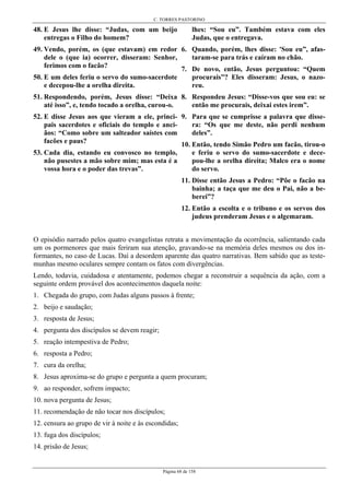 C. TORRES PASTORINO
Página 68 de 158
48. E Jesus lhe disse: “Judas, com um beijo
entregas o Filho do homem?
49. Vendo, porém, os (que estavam) em redor
dele o (que ia) ocorrer, disseram: Senhor,
ferimos com o facão?
50. E um deles feriu o servo do sumo-sacerdote
e decepou-lhe a orelha direita.
51. Respondendo, porém, Jesus disse: “Deixa
até isso”, e, tendo tocado a orelha, curou-o.
52. E disse Jesus aos que vieram a ele, princi-
pais sacerdotes e oficiais do templo e anci-
ãos: “Como sobre um salteador saístes com
facões e paus?
53. Cada dia, estando eu convosco no templo,
não pusestes a mão sobre mim; mas esta é a
vossa hora e o poder das trevas”.
lhes: “Sou eu”. Também estava com eles
Judas, que o entregava.
6. Quando, porém, lhes disse: 'Sou eu”, afas-
taram-se para trás e caíram no chão.
7. De novo, então, Jesus perguntou: “Quem
procurais”? Eles disseram: Jesus, o nazo-
reu.
8. Respondeu Jesus: “Disse-vos que sou eu: se
então me procurais, deixai estes irem”.
9. Para que se cumprisse a palavra que disse-
ra: “Os que me deste, não perdi nenhum
deles”.
10. Então, tendo Simão Pedro um facão, tirou-o
e feriu o servo do sumo-sacerdote e dece-
pou-lhe a orelha direita; Malco era o nome
do servo.
11. Disse então Jesus a Pedro: “Põe o facão na
bainha; a taça que me deu o Pai, não a be-
berei”?
12. Então a escolta e o tribuno e os servos dos
judeus prenderam Jesus e o algemaram.
O episódio narrado pelos quatro evangelistas retrata a movimentação da ocorrência, salientando cada
um os pormenores que mais feriram sua atenção, gravando-se na memória deles mesmos ou dos in-
formantes, no caso de Lucas. Daí a desordem aparente das quatro narrativas. Bem sabido que as teste-
munhas mesmo oculares sempre contam os fatos com divergências.
Lendo, todavia, cuidadosa e atentamente, podemos chegar a reconstruir a sequência da ação, com a
seguinte ordem provável dos acontecimentos daquela noite:
1. Chegada do grupo, com Judas alguns passos à frente;
2. beijo e saudação;
3. resposta de Jesus;
4. pergunta dos discípulos se devem reagir;
5. reação intempestiva de Pedro;
6. resposta a Pedro;
7. cura da orelha;
8. Jesus aproxima-se do grupo e pergunta a quem procuram;
9. ao responder, sofrem impacto;
10. nova pergunta de Jesus;
11. recomendação de não tocar nos discípulos;
12. censura ao grupo de vir à noite e às escondidas;
13. fuga dos discípulos;
14. prisão de Jesus;
 