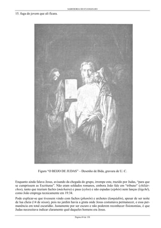 SABEDORIA DO EVANGELHO
Página 69 de 158
15. fuga do jovem que ali ficara.
Figura “O BEIJO DE JUDAS” – Desenho de Bida, gravura de U. C.
Enquanto ainda falava Jesus, avisando da chegada do grupo, irrompe este, trazido por Judas, “para que
se cumprissem as Escrituras”. Não eram soldados romanos, embora João fale em “tribuno” (chiliár-
chos), tanto que traziam facões (máchaira) e paus (xylos) e não espadas (xiphós) nem lanças (lógchê),
como João emprega tecnicamente em 19:34.
Pode explicar-se que tivessem vindo com fachos (phanôn) e archotes (lampádôn), apesar de ser noite
de lua cheia (14 de nisan), pois no jardim havia a gruta onde Jesus costumava permanecer, e essa per-
manência em total escuridão. Justamente por ser escuro e não poderem reconhecer fisionomias, é que
Judas necessitava indicar claramente qual daqueles homens era Jesus.
 