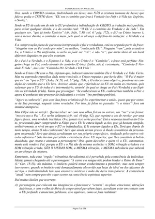 SABEDORIA DO EVANGELHO
Página 7 de 158
Ora, sendo o CRISTO cósmico, (individuado em Jesus, mas NÃO a criatura humana de Jesus) que
falava, podia o CRISTO dizer: “EU sou o caminho que leva à Verdade (ao Pai) e à Vida (ao Espírito,
o Santo)”.
Sendo o EU de cada um de nós (o EU profundo) a individuação do CRISTO, a tradução mais perfeita,
para evitar qualquer dúvida, é a do sentido real: “O EU é o caminho da Verdade e da Vida”. Em
qualquer ser, “que já tenha Espírito” (cfr. João, 7:39, col. 6.º pág. 172), o EU ou Cristo interno é,
sem a menor dúvida, o caminho, o meio, pelo qual se alcança o objetivo da evolução: a Verdade e a
Vida.
E a comprovação plena de que nossa interpretação é fiel e verdadeira, está na segunda parte da frase:
“ninguém vem ao Pai senão por mim”, ou melhor, “senão pelo EU”. Ninguém “vem”, pois estando o
Eu, o Cristo e o Pai unificados, o verbo só pode ser “vir”, e não “ir”, que daria idéia de um local
diferente daqueles em que eles estariam.
Se o Pai é a Verdade, e o Espírito é a Vida, e se o Cristo é o “Caminho”, a frase está perfeita: Nin-
guém chega ao Pai, senão através do caminho (Cristo). Então, não é, certamente: “Caminho E Ver-
dade E Vida”, mas sim: “Caminho DA Verdade e DA Vida”.
Sendo o Cristo UM com o Pai, objetam que, indiscutivelmente também Ele é Verdade e é Vida. Certo.
Mas na expressão específica dada neste versículo, o Cristo respeita o que havia dito: “O Pai é maior
que eu” ou “que o EU” (João, 14:28, col. 6.º pág. 163), e O coloca como objetivo, pondo-se na con-
dição de caminho que a Ele leva. Acresce, ainda, que, referindo-se ao EU em todas as criaturas, quis
salientar que o EU de todos é o intermediário, através' do qual se chega ao Pai (Verdade) e ao Espí-
rito ou Divindade (Vida). Tanto que prossegue: “Se conhecêsseis o EU, conheceríeis também o Pai: e
agora O conheceis (no presente do indicativo) e o vistes” (no pretérito perfeito).
“Agora o conheceis”, pois com Sua força cristônica fê-los experimentar a união, quase que por osmo-
se de Sua presença, naquele átimo revelador. Por isso, já falou no passado: “e o vistes”: fora um
instante atemporal.
Mas Filipe não se satisfez. Queria talvez ver com seus olhos físicos ou astrais, um “ser” com forma:
“mostra-nos o Pai”. É o verbo deíknymi (cfr. vol. 49 pág. 92), que exprime o ato de revelar, por uma
figura física, uma verdade iniciática. Ora, jamais isso seria possível. Daí a resposta taxativa do Cris-
to, procurando fazer compreender a Filipe que o EU lá estava ligado a eles, pois já haviam atingido,
evolutivamente, o nível em que o EU se individualiza. E lá estavam ligados a Ele. Será que depois de
tanto tempo, ainda O não conheciam? Será que ainda viviam presos à ilusão transitória da persona-
gem encarnada? Será que ainda acreditavam ser seu próprio corpo físico, vivificado pelos outros veí-
culos inferiores? Não haviam percebido a existência desse EU superior, que lhes constituía a Indivi-
dualidade, que criara e animava a personagem? Ora, quem descobre e quem vê o EU, automatica-
mente está vendo o Pai; porque o EU e o Pai são da mesma essência: o SOM, vibração criadora e o
SOM vibração criada, SÃO O MESMO SOM, a MESMA vibração, a MESMA substância que subestá
ao arcabouço da criatura.
Entretanto, toda essa “região” vibratória elevadíssima só é percebida pela consciência da Individua-
lidade, jamais chegando até a personagem: “A carne e o sangue não podem herdar o Reino de Deus”
(1.ª Cor. 15:50). No máximo, o intelecto poderá tomar conhecimento a posteriori; mas nem sempre
isso ocorre: quando o intelecto está demasiadamente absorvido nas lutas do ideal ou dos afazeres do
serviço, a Individualidade tem seus encontros místicos e nada lhe deixa transparecer. A consciência
“atual” nem sempre percebe o que ocorre na consciência espiritual superior.
Daí muitas ilusões que ocorrem:
A) personagens que colocam sua Imaginação a funcionar e “sentem”, no plano emocional, vibrações
deleitosas, e com o olho de Shiva do corpo astral percebem luzes, acreditam estar em contato com
o EU profundo e anunciam, jubilosos, esse equívoco, como se fora realidade;
 