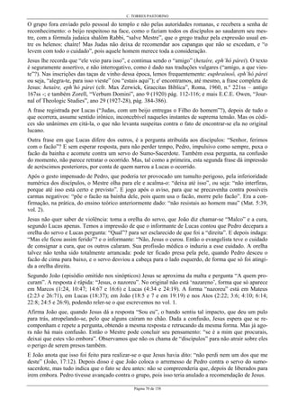 C. TORRES PASTORINO
Página 70 de 158
O grupo fora enviado pelo pessoal do templo e não pelas autoridades romanas, e recebera a senha de
reconhecimento: o beijo respeitoso na face, como o faziam todos os discípulos ao saudarem seu mes-
tre, com a fórmula judaica shalôm Rabbi, “salve Mestre”, que o grego traduz pela expressão usual en-
tre os helenos: chaíre! Mas Judas não deixa de recomendar aos capangas que não se excedam, e “o
levem com todo o cuidado”, pois aquele homem merece toda a consideração.
Jesus lhe recorda que “ele veio para isso”, e continua sendo o “amigo” (hetaíre, eph’hó párei). O texto
é seguramente assertivo, e não interrogativo, como é dado nas traduções vulgares (“amigo, a que vies-
te”?). Nas inscrições das taças de vinho dessa época, lemos frequentemente: euphraínoô, eph’hó párei
ou seja, “alegra-te, para isso vieste” (ou “estais aqui”); e' encontramos, até mesmo, a frase completa de
Jesus: hetaíre, eph’hó párei (cfr. Max Zerwick, Graecitas Bíblica”, Roma, 1960, n.º 221ss – antigo
167ss -; e também Zorell, “Verbum Domini”, ano 9 (1920) pág. 112-116; e mais E.C.E. Owen, “Jour-
nal of Theologic Studies”, ano 29 (1927-28), pág. 384-386).
A frase registrada por Lucas (“Judas, com um beijo entregas o Filho do homem”?), depois de tudo o
que ocorrera, assume sentido irônico, inconcebível naqueles instantes de suprema tensão. Mas os códi-
ces são unânimes em citá-la, o que não levanta suspeitas contra o fato de encontrar-se ela no original
lucano.
Outra frase em que Lucas difere dos outros, é a pergunta atribuída aos discípulos: “Senhor, ferimos
com o facão”? E sem esperar resposta, para não perder tempo, Pedro, impulsivo como sempre, puxa o
facão da bainha e acomete contra um servo do Sumo-Sacerdote. Também essa pergunta, na confusão
do momento, não parece retratar o ocorrido. Mas, tal como a primeira, esta segunda frase dá impressão
de acréscimos posteriores, por conta de quem narrou a Lucas o ocorrido.
Após o gesto impensado de Pedro, que poderia ter provocado um tumulto perigoso, pela inferioridade
numérica dos discípulos, o Mestre olha para ele e acalma-o: “deixa até isso”, ou seja: “não interfiras,
porque até isso está certo e previsto”. E jogo após o aviso, para que se precavenha contra possíveis
carmas negativos: “põe o facão na bainha dele, pois quem usa o facão, morre pelo facão”. Era a con-
firmação, na prática, do ensino teórico anteriormente dado: “não resistais ao homem mau” (Mat. 5:39,
vol. 2).
Jesus não quer saber de violência: toma a orelha do servo, que João diz chamar-se “Malco” e a cura,
segundo Lucas apenas. Temos a impressão de que o informante de Lucas contou que Pedro decepara a
orelha do servo e Lucas pergunta: “Qual”? para ser esclarecido de que foi a “direita”. E depois indaga:
“Mas ele ficou assim ferido”? e o informante: “Não, Jesus o curou. Então o evangelista teve o cuidado
de consignar a cura, que os outros calaram. Sua profissão médica o induziu a esse cuidado. A orelha
talvez não tenha sido totalmente arrancada: pode ter ficado presa pela pele, quando Pedro desceu o
facão de cima para baixo, e o servo desviou a cabeça para o lado esquerdo, de forma que só foi atingi-
da a orelha direita.
Segundo João (episódio omitido nos sinópticos) Jesus se aproxima da malta e pergunta “A quem pro-
curam”. A resposta é rápida: “Jesus, o nazoreu”. No original não está ‘nazareno’, forma que só aparece
em Marcos (1:24, 10:47; 14:67 e 16:6) e Lucas (4:34 e 24:19). A forma “nazoreu” está em Mateus
(2:23 e 26:71), em Lucas (18:37); em João (18:5 e 7 e em 19:19) e nos Atos (2:22; 3:6; 4:10; 6:14;
22:8; 24:5 e 26:9), podendo reler-se o que escrevemos no vol. 1.
Afirma João que, quando Jesus dá a resposta “Sou eu”, o bando sentiu tal impacto, que deu um pulo
para trás, atropelando-se, pelo que alguns caíram no chão. Dada a confusão, Jesus espera que se re-
componham e repete a pergunta, obtendo a mesma resposta e retrucando da mesma forma. Mas já ago-
ra não há mais confusão. Então o Mestre pode concluir seu pensamento: “se é a mim que procurais,
deixai que estes vão embora”. Observamos que não os chama de “discípulos” para não atrair sobre eles
o perigo de serem presos também.
E João anota que isso foi feito para realizar-se o que Jesus havia dito: “não perdi nem um dos que me
deste” (João, 17:12). Depois disso é que João coloca o arremesso de Pedro contra o servo do sumo-
sacerdote, mas tudo indica que o fato se deu antes: não se compreenderia que, depois de liberados para
irem embora. Pedro tivesse avançado contra o grupo, pois isso teria anulado a recomendação de Jesus.
 