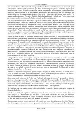 C. TORRES PASTORINO
Página 72 de 158
Mas apesar de ser nobre e elevada essa que podemos chamar verdadeiramente de “missão”, apre-
sentava para a personagem dificuldades que, para qualquer espírito fraco e titubeante, e para qual-
quer involuído, ainda escravo das emoções, seriam insuperáveis. Por exemplo, Pedro jamais teria
condições, naquela existência, de desempenhar aquele papel. Sua emotividade não fora dominada, sua
impulsividade era dirigida pela emoção, e por isso era ele explosivo e irrefletido em suas reações. Por
seu ato, Judas demonstra Ter tido o Espírito (Individualidade) mais evoluído que Pedro, embora sua
personagem ainda ressentisse deficiências que mais tarde o prejudicariam.
Mas no cumprimento de um dever para o qual se comprometera, o Espírito dominou a personagem
humana encarnada e a fez agir, embora em estado de quase-transe, para que não houvesse possibili-
dade de interferência na ação indispensável. Todos experimentamos, na vida, essas situações, em que
o Espírito assume o domínio completo: quando mais tarde olhamos para trás e analisamos nosso
comportamento, admiramo-nos e perguntamos a nós mesmos: como tive coragem de agir assim nessa
circunstância? Parece até que não fui eu que fiz isso! É que o intelecto não atingiu a noção do Eu
verdadeiro, e julga ser seu eu apenas a personagem. Essas ações parecem-nos que são feitas quase em
estado de “sonho”, e só temos plena consciência delas a posteriori.
A frase de Jesus a Judas foi realmente tranquilizante “vieste para isso”. E o vocativo amigo, com a
palavra hetaíre – que exprime a amizade de companheirismo e camaradagem absolutas – revela-nos
que o ato de Judas não foi de forma alguma considerado por Jesus como uma “traição”, e sim como
um testemunho de amizade, pois O estava ajudando a cumprir Sua missão dolorosa: era muito melhor
que tudo ocorresse como estava previsto, do que ser deixado à discrição popular, arriscando-se o
drama a não atingir sua finalidade predeterminada. Só os verdadeiros “amigos” são capazes de atos
que, mesmo beneficiando, serão julgados por todos os que a eles assistem, mesquinhos e maléficos: ao
amigo não importa a opinião das massas, mas sim o resultado bom que o amigo vai experimentar. E
por isso são os “verdadeiros amigos” que avisam e repreendem de cara, ao invés de falar pelas cos-
tas. E só os “verdadeiros amigos” são capazes de prejudicar-se até o âmago, para proporcionar ao
amigo uma posição superior e vantajosa.
Será que Judas, em sua personagem, conseguiu recordar-se naquele momento, da resolução tomada
antes de encarnar? Talvez sim, talvez não. Mas a angústia daquelas horas difíceis deve Ter-lhe obnu-
bilado o intelecto, não deixando-o refletir nem meditar. No entanto, como veremos, cumprida a tarefa
para a qual tivera que receber a importância estipulada a fim de não levantar suspeitas, vai restituí-la
ao templo. E afasta-se totalmente do grupo, para ver se consegue acalmar-se. Só mais tarde aparece-
rá, para ver o resultado glorioso do Mestre, ao vencer a morte. Mas, quando O vê lanceado no peito,
julga que tudo falhou e se desespera.
A prova da impulsividade explosiva governada pela emoção, em Pedro, manifesta-se quando puxa o
facão da bainha e o desce violentamente sobre a cabeça do primeiro que ali aparece. Este desvia a
cabeça para a esquerda, sendo atingido apenas na orelha direita.
Jesus compreende o impulso de Pedro, mas “sabendo tudo o que ia ocorrer”, repreende-o: “põe teu
facão na bainha: quem com ferro fere, com ferro será ferido. Lembra-te da Lei do Carma! Então, não
deverei beber a taça que o Pai me destinou? Não atrapalhes a ação divina. Se isso não devesse acon-
tecer assim, julgas que não poderia invocar meu Pai, e Ele me enviaria doze legiões de mensageiros
desencarnados? (A legião era de 6.000 homens: seriam, então 72.000 espíritos).
Dizem alguns que essa alusão atingiu todos os discípulos: viriam doze legiões para suprir a vacilação
dos doze discípulos ...
Mas João, o simbolista espiritual, atribui ao servo do sumo-sacerdote um nome: malco. Ora, esse
nome significa REI. Não diremos que era “falso” o nome, nem “inventado” por João, pois houve ou-
tras personagens que o usaram no Antigo Testamento: Malachias, Melcha (fem.), Melchia ou Melchi-
as, Mechon, Melech, além do conhecido composto Melquisedec.
Entretanto, perguntamo-nos por que teria sido citado esse nome tão tipicamente simbólico? Que ra-
zões haveria para citar assim um nome que, na realidade, nenhum interesse possuía. Com efeito, Pe-
 