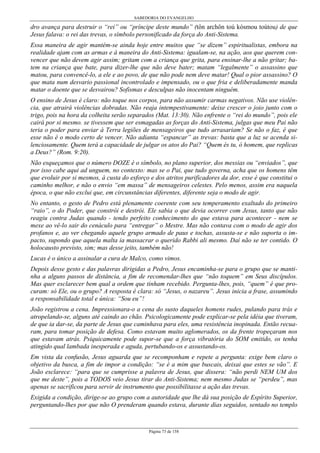 SABEDORIA DO EVANGELHO
Página 73 de 158
dro avança para destruir o “rei” ou “príncipe deste mundo” (tôn archôn toú kósmou toútou) de que
Jesus falava: o rei das trevas, o símbolo personificado da força do Anti-Sistema.
Essa maneira de agir mantém-se ainda hoje entre muitos que “se dizem” espiritualistas, embora na
realidade ajam com as armas e à maneira do Anti-Sistema: igualam-se, na ação, aos que querem con-
vencer que não devem agir assim; gritam com a criança que grita, para ensinar-lhe a não gritar; ba-
tem na criança que bate, para dizer-lhe que não deve bater; matam “legalmente” o assassino que
matou, para convencê-lo, a ele e ao povo, de que não pode nem deve matar! Qual o pior assassino? O
que mata num desvario passional incontrolado e impensado, ou o que fria e deliberadamente manda
matar o doente que se desvairou? Sofismas e desculpas não inocentam ninguém.
O ensino de Jesus é claro: não toque nos corpos, para não assumir carmas negativos. Não use violên-
cia, que atrairá violências dobradas. Não reaja intempestivamente: deixe crescer o joio junto com o
trigo, pois na hora da colheita serão separados (Mat. 13:30). Não enfrente o “rei do mundo”, pois ele
cairá por si mesmo. se tivessem que ser esmagadas as forças do Anti-Sistema, julgas que meu Pai não
teria o poder para enviar à Terra legiões de mensageiros que tudo arrasariam? Se não o faz, é que
esse não é o modo certo de vencer. Não adianta “espancar” as trevas: basta que a luz se acenda si-
lenciosamente. Quem terá a capacidade de julgar os atos do Pai? “Quem és tu, ó homem, que replicas
a Deus?” (Rom. 9:20).
Não esqueçamos que o número DOZE é o símbolo, no plano superior, dos messias ou “enviados”, que
por isso cabe aqui ad unguem, no contexto: mas se o Pai, que tudo governa, acha que os homens têm
que evoluir por si mesmos, à custa do esforço e dos atritos purificadores da dor, esse é que constitui o
caminho melhor, e não o envio “em massa” de mensageiros celestes. Pelo menos, assim era naquela
época, o que não exclui que, em circunstâncias diferentes, diferente seja o modo de agir.
No entanto, o gesto de Pedro está plenamente coerente com seu temperamento exaltado do primeiro
“raio”, o do Poder, que constrói e destrói. Ele sabia o que devia ocorrer com Jesus, tanto que não
reagiu contra Judas quando - tendo perfeito conhecimento do que estava para acontecer - nem se
mexe ao vê-lo sair do cenáculo para “entregar” o Mestre. Mas não contava com o modo de agir dos
profanos e, ao ver chegando aquele grupo armado de paus e tochas, assusta-se e não suporta o im-
pacto, supondo que aquela malta ia massacrar o querido Rabbi ali mesmo. Daí não se ter contido. O
holocausto previsto, sim; mas desse jeito, também não!
Lucas é o único a assinalar a cura de Malco, como vimos.
Depois desse gesto e das palavras dirigidas a Pedro, Jesus encaminha-se para o grupo que se manti-
nha a alguns passos de distância, a fim de recomendar-lhes que “não toquem” em Seus discípulos.
Mas quer esclarecer bem qual a ordem que tinham recebido. Pergunta-lhes, pois, “quem” é que pro-
curam: só Ele, ou o grupo? A resposta é clara: só “Jesus, o nazareu”. Jesus inicia a frase, assumindo
a responsabilidade total e única: “Sou eu”!
João registrou a cena. Impressionara-o a cena do susto daqueles homens rudes, pulando para trás e
atropelando-se, alguns até caindo ao chão. Psicologicamente pode explicar-se pela idéia que tiveram,
de que ia dar-se, da parte de Jesus que caminhava para eles, uma resistência inopinada. Então recua-
ram, para tomar posição de defesa. Como estavam muito aglomerados, os da frente tropeçaram nos
que estavam atrás. Psiquicamente pode supor-se que a força vibratória do SOM emitido, os tenha
atingido qual lambada inesperada e aguda, pertubando-os e assustando-os.
Em vista da confusão, Jesus aguarda que se recomponham e repete a pergunta: exige bem claro o
objetivo da busca, a fim de impor a condição: “se é a mim que buscais, deixai que estes se vão”. E
João esclarece: “para que se cumprisse a palavra de Jesus, que dissera: “não perdi NEM UM dos
que me deste”, pois a TODOS veio Jesus tirar do Anti-Sistema; nem mesmo Judas se “perdeu”, mas
apenas se sacrificou para servir de instrumento que possibilitasse a ação das trevas.
Exigida a condição, dirige-se ao grupo com a autoridade que lhe dá sua posição de Espírito Superior,
perguntando-lhes por que não O prenderam quando estava, durante dias seguidos, sentado no templo
 