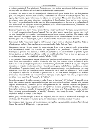 C. TORRES PASTORINO
Página 74 de 158
a ensinar, rodeado de Seus discípulos. Protesta, pois, com justiça, que tinham vindo armados, como
para prender um salteador afeito a resistir violentamente com as armas.
O protesto caiu no vazio, mas ficou consignado, demonstrando que o homem Jesus, em Sua persona-
gem, não era fraco, medroso nem covarde, e enfrentava as situações de cabeça erguida. Não era
aquela figura dócil e quase efeminada que alguns nos apresentam. Manso, sim, de coração, mas não
de atitudes, todas másculas e vigorosas; sujeitando-se às humilhações “para que se cumprissem as
Escrituras” no que haviam dito a Seu respeito. Manso com os pobres, os doentes, os pecadores humil-
des, mas altivo e até arrogante diante dos poderosos e das autoridades constituídas, falando-lhes so-
branceiramente de cara. Magnífico exemplo!
Lucas acrescenta uma frase: “esta é a vossa hora e o poder das trevas”. Para que tudo pudesse ocor-
rer segundo a predeterminação das Forças de Luz, era mister que as trevas interviessem, para reali-
zar atos inexequíveis por Aquelas. Mas nem por isso deixaram de estar sujeitas a Elas, obedecendo-
Lhes, embora a contragosto. Era a declaração manifesta de que voluntariamente deixava que o Anti-
Sistema agisse em Sua personagem, a fim de obter resultados positivos na área do Sistema.
Foi quando todas resolveram “fugir”, embrenhando-se por entre as oliveiras do jardim. Todos o
abandonaram, inclusive Pedro e João, e mesmo seus irmãos Judas Tadeu e Tiago.
Compreenderam que chegara a hora tão anunciada por Jesus, e que a presença deles perturbaria o
bom andamento do drama. São acusados de “ingratidão” e de “poltroneria”. Todavia, da mesma
forma que os grandes vôos místicos só podem ser realizados a sós, assim também as grandes experi-
ências (páthos) são indispensavelmente vividas em solidão absoluta: “vem a hora em que cada um
seguirá para seu lado, e serei deixado sozinho” (João, 16:31).
A interpretação humana pende sempre a julgar mal qualquer atitude dos outros, sem querer aprofun-
dar o olhar para descobrir a essência última dos atos. Tão fácil se torna acusar e atribuir o mal a
tudo o que se vê, que ninguém quer dar-se ao trabalho de pensar antes de falar. E tão fácil é projetar
nos outros os próprios sentimentos íntimos e inconfessáveis, que a maledicência e a calúnia se tornam
pão cotidiano. E lamentavelmente essa é uma atitude mais comum entre espiritualistas que entre ma-
terialistas, e a razão é que os primeiros estão intimamente convictos de que são os seres “mais evoluí-
dos, perfeitos e infalíveis” do planeta: a opinião deles é A CERTA. Então, divulgam-na ao máximo,
procurando rebaixar todos os “concorrentes”, para que só eles fiquem “de cima”, no pedestal da
perfeição e com a auréola de “santos” e de “sábios”.
Diz João que, depois de tudo, a escolta prendeu Jesus e o “algemou”. O “tribuno”, de que fala nessa
frase, dá a entender que era o grupo chefiado por uma autoridade do exército romano. Mas jamais o
orgulho de um romano, sobretudo oficial, teria permitido que um “tribuno” chefiasse um grupo de
servos. Seria como se hoje imaginássemos um capitão do exército oficialmente à frente de um grupo
heterogêneo de homens armados de paus e facões. Por que então teria João usado esse termo técnico?
Parece-nos que no sentido popular: o “capitão” do grupo, como ainda dizemos o “capitão” do time
de futebol: o chefe, o cabeça, o que dirigia.
Estava, pois, a vítima entregue às mãos dos profanos, para ser levada às autoridades do Colégio Sa-
cerdotal, a fim de cumprir-se o drama que a elevaria um passo acima na escalada evolutiva.
Veremos como agiu e por que sofrimentos passou para galgar o grau iniciático de Sumo Sacerdote da
Ordem Sacerdotal de Melquisedec, a que pertencia.
 