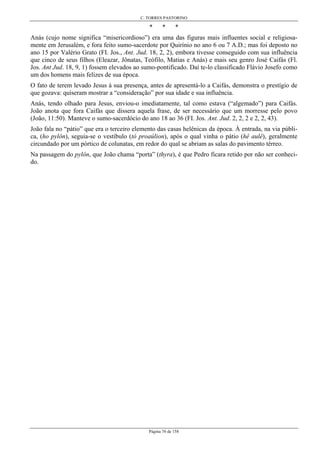 C. TORRES PASTORINO
Página 76 de 158
* * *
Anás (cujo nome significa “misericordioso”) era uma das figuras mais influentes social e religiosa-
mente em Jerusalém, e fora feito sumo-sacerdote por Quirínio no ano 6 ou 7 A.D.; mas foi deposto no
ano 15 por Valério Grato (FI. Jos., Ant. Jud. 18, 2, 2), embora tivesse conseguido com sua influência
que cinco de seus filhos (Eleazar, Jônatas, Teófilo, Matias e Anás) e mais seu genro José Caifás (Fl.
Jos. Ant Jud. 18, 9, 1) fossem elevados ao sumo-pontificado. Daí te-lo classificado Flávio Josefo como
um dos homens mais felizes de sua época.
O fato de terem levado Jesus à sua presença, antes de apresentá-lo a Caifás, demonstra o prestígio de
que gozava: quiseram mostrar a “consideração” por sua idade e sua influência.
Anás, tendo olhado para Jesus, enviou-o imediatamente, tal como estava (“algemado”) para Caifás.
João anota que fora Caifás que dissera aquela frase, de ser necessário que um morresse pelo povo
(João, 11:50). Manteve o sumo-sacerdócio do ano 18 ao 36 (FI. Jos. Ant. Jud. 2, 2, 2 e 2, 2, 43).
João fala no “pátio” que era o terceiro elemento das casas helênicas da época. À entrada, na via públi-
ca, (ho pylôn), seguia-se o vestíbulo (tó proaúlion), após o qual vinha o pátio (hê aulê), geralmente
circundado por um pórtico de colunatas, em redor do qual se abriam as salas do pavimento térreo.
Na passagem do pylôn, que João chama “porta” (thyra), é que Pedro ficara retido por não ser conheci-
do.
 