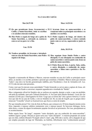 SABEDORIA DO EVANGELHO
Página 77 de 158
NA CASA DE CAIFÁS
Mat 26:57-58
57. Os que prenderam Jesus, levaram-(no) a
Caifás, o Sumo-Sacerdote, onde os escribas
e os anciãos estavam reunidos.
58. Mas Pedro o seguia de longe até o pátio do
Sumo Sacerdote, e, entrando aí, sentou-se
com os servos para ver o fim.
Luc. 22:54
54. Tendo-o prendido, (o) levaram e introduzi-
ram na casa do Sumo-Sacerdote; mas Pedro
seguia-o de longe.
Marc 14:53-54
53. E levaram Jesus ao sumo-sacerdote e se
reuniram todos os principais sacerdotes e os
anciãos e os escribas.
54. E Pedro seguiu-o de longe, até dentro do
pátio do sumo-sacerdote, e estava sentado
junto com os servos, aquecendo-se junto ao
fogo.
João, 18:15-16
15. Mas seguiam Jesus Simão Pedro e outro
discípulo. E esse discípulo era conhecido do
sumo-sacerdote e entrou junto com Jesus no
pátio do sumo-sacerdote.
16. E Pedro ficou de fora, à porta. Saiu, então,
o outro discípulo, o conhecido do sumo-
sacerdote, e falou com a porteira e fez Pe-
dro entrar.
Segundo o testemunho de Mateus e Marcos, estavam reunidos na casa de Caifás os principais sacer-
dotes, os anciãos e os escriba: portanto o pessoal que constituía o Sinédrio. Marcos anota que estavam
“todos”, mas deve ter havido generalização indébita, pois Nicodemos e José de Arimatéia (cfr. Luc.
23:51) não deviam estar presentes.
Como e por que lá estavam essas autoridades? Tendo fornecido os servos para a captura de Jesus, tal-
vez ali tivessem ficado a conversar, enquanto aguardavam o resultado da “batida”.
Mas o julgamento oficial do Sinédrio não se realizou em seguida, durante a noite, o que era proibido,
sob pena de nulidade, quer pelo Talmud (Sanhedrin, 4, 5ss) quer pelo Direito Romano. Lucas diz cla-
ramente (22:66) que o interrogatório foi feito “Logo que se tornou dia” (hôs egéneto hêmêra). E escla-
rece que não foi na casa de Caifás, e sim no Sinédrio (id. ib), na sala do Gagith, que os gregos deno-
minavam “Conselho” (boulê ou bouleutêrion), que ficava a oeste do templo.
Por que tamanha pressa? Em vista da festa da Páscoa, que começava às 18 horas daquela mesma sexta-
feira, impondo o repouso sabático juntamente com o repouso pascal. Se houvesse delongas, havia,
além disso, o temor de algum levantamento popular favorável ao prisioneiro. Por isso, precipitaram-se
os acontecimentos.
Pedro seguia Jesus “de longe”, enquanto “outro discípulo, que era conhecido do sumo-sacerdote”,
também seguia o grupo. Discute-se quem seria esse “outro discípulo”. A maioria propende em aceitar
que era João, embora Durand (“Évangile selon S. Jean”, pág. 468) não o aceite, sob a alegação de que
um simples pescador do lago de Tiberíades, na Galiléia, dificilmente teria “conhecimento pessoal”
 