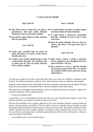 SABEDORIA DO EVANGELHO
Página 79 de 158
1.ª NEGAÇÃO DE PEDRO
Mat. 26:69-70
69. Mas Pedro estava sentado fora, no pátio; e
aproximou-se dali uma criada, dizendo:
Também tu estavas com Jesus o galileu.
70. Ele, porém, negou diante de todos, dizendo:
Não sei o que dizes.
Luc. 22:55-56
55. Tendo, pois, acendido fogo no centro do
pátio, sentaram-se ao redor, e Pedro estava
sentado entre eles.
56. Vendo-o certa criada sentado junto ao fogo
e observando, disse-lhe: Este também esta-
va junto com ele. Mas ele negou, dizendo:
Não o conheço, mulher.
Marc. 14:66-68
66. E estando Pedro em baixo, no pátio, chegou
uma das criadas do Sumo-Sacerdote.
67. E vendo Pedro a aquecer-se, encarando,
disse-lhe: Também tu estavas com o naza-
reno Jesus.
68. Mas ele negou, dizendo: Nem sei nem en-
tendo o que dizes. E foi para fora, para o
alpendre.
João, 18:17-18
17. Disse então a Pedro a criada, a porteira:
Não és também tu dos discípulos deste ho-
mem? Ele disse: Não sou.
18. Ora, estavam os servos e guardas fazendo
um braseiro, porque fazia frio, e se aqueci-
am; também Pedro estava entre eles, em pé,
aquecendo-se.
Já vimos que o palácio de Caifás, cujo portão abria para a rua, tinha um vestíbulo, ou alpendre, antes
do pátio. No primeiro pavimento, acima do térreo, funcionavam as salas de audiência e de recepção.
Segundo a observação de João, testemunha ocular desse pormenor, provocado por ele quando solicitou
da porteira que permitisse a entrada de Pedro, a primeira negativa se deu logo à porta.
Não apenas por curiosidade natural feminina, como por obrigação funcional de impedir o ingresso de
elementos perigosos, ela faz a pergunta óbvia:
- És um dos discípulos dele?
A que Pedro, com o consentimento provável de João, teve que responder pela negativa, senão teria
barrada a entrada e teria anulado o pedido de João em seu favor.
Mas não ficou satisfeita com a resposta, dada talvez com certa hesitação. Quando o pessoal acabou de
entrar, a porteira trancou a portinhola e foi até o pátio. Os servos e guardas estavam sentado em redor
de pequena fogueira (braseiro) improvisada, por causa do frio que fazia. Mas Pedro permanecia emba-
raçado e inquieto entre eles, sentado, segundo os sinópticos, em pé, segundo João: ou seja, ora se sen-
tava, ora ficava de pé impaciente. E a porteira, aproveitando os reflexos de luz do braseiro, o observa e
encara fixamente, reafirmando:
- Você também estava com o nazareno Jesus.
 