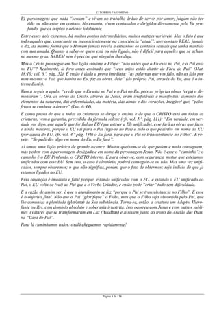 C. TORRES PASTORINO
Página 8 de 158
B) personagens que nada “sentem” e vivem no trabalho árduo de servir por amor, julgam não ter
tido ou não estar em contato. No entanto, vivem contatados e dirigidos diretamente pelo Eu pro-
fundo, que os inspira e orienta totalmente.
Entre esses dois extremos, há muitos pontos intermediários, muitos matizes variáveis. Mas o fato é que
todo aqueles que, consciente ou inconscientemente na consciência “atual”, teve contato REAL, jamais
o diz, da mesma forma que o Homem jamais revela a estranhos os contatos sexuais que tenha mantido
com sua amada. Quanto a saber-se quem está ou não ligado, não é difícil para aqueles que se acham
no mesmo grau: SABEM nem é preciso que ninguém lhes diga.
Mas o Cristo prossegue em Sua lição sublime a Filipe: “não sabes que o Eu está no Pai, e o Pai está
no EU”? Realmente, lá fora antes ensinado que “seus anjos estão diante da Face do Pai” (Mat.
18:10; col. 6.º, pág. 52). E então é dada a prova imediata: “as palavras que vos falo, não as falo por
mim mesmo: o Pai, que habita no Eu, faz as obras. dele” (do próprio Pai, através do Eu, que é o in-
termediário).
Vem a seguir o apelo: “crede que o Eu está no Pai e o Pai no Eu, pois as próprias obras (érga) o de-
monstram”. Ora, as obras do Cristo, através de Jesus, eram irrefutáveis e manifestas: domínio dos
elementos da natureza, das enfermidades, da matéria, das almas e dos corações. Inegável que, “pelos
frutos se conhece a árvore” (Luc. 6:44).
E como prova de que a todas as criaturas se dirige o ensino e de que o CRISTO está em todas as
criaturas, vem a garantia, precedida da fórmula solene (cfr. vol. 5.º, pág. 111): “Em verdade, em ver-
dade vos digo, que aquele que for fiel ao EU (que estiver a Ele unificado), esse fará as obras que faço,
e ainda maiores, porque o EU vai para o Pai (liga-se ao Pai) e tudo o que pedirdes em nome do EU
(por causa do EU, cfr. vol. 4.º pág. 136) o Eu fará, para que o Pai se transubstancie no Filho”. E re-
pete: “Se pedirdes algo em nome do Eu, o Eu fará”.
Aí temos uma lição prática de grande alcance. Muitos queixam-se de que pedem e nada conseguem;
mas pedem com a personagem desligada e em nome da personagem Jesus. Não é esse o “caminho”: o
caminho é o EU Profundo, o CRISTO interno. E para obter-se, com segurança, mister que estejamos
unificados com esse EU. Sem isso, o caso é aleatório, poderá conseguir-se ou não. Mas uma vez unifi-
cados, sempre obteremos; o que não significa, porém, que o fato de obtermos; seja indício de que já
estamos ligados ao EU.
Essa obtenção é imediata e fatal porque, estando unificados com o EU, e estando o EU unificado ao
Pai, o EU volta-se (vai) ao Pai que é o Verbo Criador, e então pode “criar” tudo sem dificuldade.
E a razão de assim ser, é que o atendimento se faz “porque o Pai se transubstancia no Filho”. E esse
é o objetivo final. Não que o Pai “glorifique” o Filho, mas que o Filho seja absorvido pelo Pai, que
lhe comunica a plenitude (plerôma) de Sua substância. Torna-se, então, a criatura um Adepto, Hiero-
fante ou Rei, com domínio absoluto e soberania irrestrita. Isso ocorreu com Jesus e com outros subli-
mes Avatares que se transformaram em Luz (Buddhas) e assistem junto ao trono do Ancião dos Dias,
na “Casa do Pai”.
Para lá caminhamos todos: oxalá cheguemos rapidamente!
 