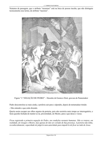 C. TORRES PASTORINO
Página 80 de 158
Notemos de passagem, que o atributo “nazareno” está na boca de pessoa inculta, que não distinguia
tecnicamente esse termo, do atributo “nazoreu”.
Figura “1.ª NEGAÇÃO DE PEDRO” – Desenho de Gustavo Doré, gravura de Pannemaker
Pedro descontrolou-se mais ainda, e preferiu sair para o alpendre, depois de tartamudear tímido:
- Não entendo o que estás dizendo.
Queria assim escapar aos olhos argutos da porteira, pois não resistiria mais tempo ao interrogatório, e
fazia questão fechada de manter-se na, proximidade, do Mestre, para o que desse e viesse.
Ficou registrada a primeira negação de Pedro, em condições normais humanas. Não se tratava, em
realidade, de renegar o Mestre, mas apenas de não ser cortado de Sua presença. A porteira não tinha,
reconhecidamente, capacidade de julgá-lo nem autoridade para impedi-lo de ficar ao lado de Jesus.
 