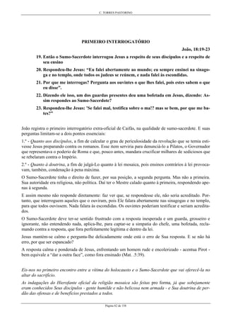 C. TORRES PASTORINO
Página 82 de 158
PRIMEIRO INTERROGATÓRIO
João, 18:19-23
19. Então o Sumo-Sacerdote interrogou Jesus a respeito de seus discípulos e a respeito de
seu ensino
20. Respondeu-lhe Jesus: “Eu falei abertamente ao mundo; eu sempre ensinei na sinago-
ga e no templo, onde todos os judeus se reúnem, e nada falei às escondidas.
21. Por que me interrogas? Pergunta aos ouvintes o que lhes falei, pois estes sabem o que
eu disse”.
22. Dizendo ele isso, um dos guardas presentes deu uma bofetada em Jesus, dizendo: As-
sim respondes ao Sumo-Sacerdote?
23. Respondeu-lhe Jesus: 'Se falei mal, testifica sobre o ma!? mas se bem, por que me ba-
tes?”
João registra o primeiro interrogatório extra-oficial de Caifás, na qualidade de sumo-sacerdote. E suas
perguntas limitam-se a dois pontos essenciais:
1.º - Quanto aos discípulos, a fim de calcular o grau de periculosidade da revolução que se temia esti-
vesse Jesus preparando contra os romanos. Esse item serviria para denunciá-lo a Pilatos, o Governador
que representava o poderio de Roma e que, pouco antes, mandara crucificar milhares de sediciosos que
se rebelaram contra o Império.
2.º - Quanto à doutrina, a fim de julgá-Lo quanto à lei mosaica, pois ensinos contrários à lei provoca-
vam, também, condenação à pena máxima.
O Sumo-Sacerdote tinha o direito de fazer, por sua posição, a segunda pergunta. Mas não a primeira.
Sua autoridade era religiosa, não política. Daí ter o Mestre calado quanto à primeira, respondendo ape-
nas à segunda.
E assim mesmo não responde diretamente: faz ver que, se respondesse ele, não seria acreditado. Por-
tanto, que interroguem aqueles que o ouviram, pois Ele falara abertamente nas sinagogas e no templo,
para que todos ouvissem. Nada falara às escondidas. Os ouvintes poderiam testificar e seriam acredita-
dos.
O Sumo-Sacerdote deve ter-se sentido frustrado com a resposta inesperada e um guarda, grosseiro e
ignorante, não entendendo nada, aplica-lhe, para captar-se a simpatia do chefe, uma bofetada, recla-
mando contra a resposta, que fora perfeitamente legítima e dentro da lei.
Jesus mantém-se calmo e pergunta-lhe delicadamente onde está o erro de Sua resposta. E se não há
erro, por que ser espancado?
A resposta calma e ponderada de Jesus, enfrentando um homem rude e encolerizado - acentua Pirot -
bem equivale a “dar a outra face”, como fora ensinado (Mat. .5:39).
Eis-nos no primeiro encontro entre a vítima do holocausto e o Sumo-Sacerdote que vai oferecê-la no
altar do sacrifício.
As indagações do Hierofante oficial da religião mosaica são feitas pro forma, já que sobejamente
eram conhecidos Seus discípulos - gente humilde e não belicosa nem armada - e Sua doutrina de per-
dão das ofensas e de benefícios prestados a todos.
 