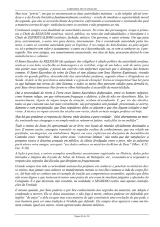 SABEDORIA DO EVANGELHO
Página 83 de 158
Mas essa “prévia”, em que se encontravam as duas autoridades máximas - a da religião oficial orto-
doxa e a da Escola Iniciática fundamentalmente esotérica - revela de imediato a superioridade moral
da segunda, que não se acovarda diante da primeira, enfrentando-a serenamente e ensinando-lhe qual
a maneira correta de agir: sindicância entre os ouvintes e não perguntas ao réu.
Continuará sempre essa dualidade de autoridades morais. No reino das personagens, ocupa a prima-
zia o Chefe da RELIGIÃO esotérica, visível, pública; no reino das individualidades, o hierofante é o
Chefe do ESPIRITUALISMO esotérico, fechado, místico. Um governa, o outro orienta. Um age para
fora, externamente, o outro vive para dentro, internamente. Um é considerado autoridade pelos ho-
mens, o outro só constitui autoridade para os Espíritos. E no campo do Anti-Sistema, no pólo negati-
vo, só o primeiro tem valor e acatamento: o outro ou é desconhecido, ou, se vem a conhecer-se, é per-
seguido. Nas eras antigas, era sumariamente assassinado; nos dias de hoje, procuram destruí-lo com
maledicências e calúnias.
O Sumo-Sacedote da RELIGIÃO (de qualquer das religiões) é aliado político da autoridade profana,
senta-se a seu lado, recebe-lhe as homenagens e as restribui, exige de um lado e cede de outro, para
não perder suas regalias, e possui um exército com uniformes especiais que o distingue das homens
comuns. O Sumo-Sacerdote do reino de Deus só tem aliança com Seus Mestres Espirituais, vivendo
oculto do grande público, desconhecido das autoridades profanas, regendo almas e dirigindo-as na
Senda. Ai dele se lhe percebem a autoridade e o grau de elevação! Torna-se insuportável Sua luz para
os que habitam nas trevas do Anti-Sistema, e todos os meios lhes parecem válidos para derrubá-lo,
pois Suas obras luminosas lhes ferem os olhos habituados à escuridão da materialidade.
Daí a necessidade de virem à Terra esses Sumos-Sacerdotes disfarçados, entre os homens vulgares,
como homem vulgar, em que sobressaem fraquezas e defeitos, a fim de não ser descoberto. Mas, la-
mentavelmente, depois de algum tempo de atuação, acabam desconfiando. E, por via das dúvidas,
todos os que colocam sua Luz mais visivelmente, são perseguidos sem piedade, procurando-se acirra-
damente e com precipitação, que Seus seguidores deles se afastem e que eles fiquem isolados e mal-
vistos. A técnica se repete através dos séculos sem variar, desde os mais antigos profetas até hoje.
Mas há que ponderar a resposta do Mestre, onde declara a pura verdade: “falei abertamente ao mun-
do, ensinando nas sinagogas e no templo onde se reúnem os judeus: nada falei às escondidas”.
Todo o ensino de Jesus foi apresentado ao ar livre, nos locais de reunião oficialmente destinados a
isso. E mesmo assim, conseguiu transmitir os segredos ocultos do conhecimento, que era velado em
parábolas, em alegorias, em simbolismos. Depois, em casa, explicava aos discípulos da Assembléia do
Caminho esses “mistérios”. Mas sobre essas “conversas íntimas” não tinha que dar satisfações: a
pergunta visava à doutrina pregada em público, às idéias divulgadas entre o povo, não às palestras
particulares entre amigos, aos quais “era dado conhecer os mistérios do Reino de Deus” (Marc. 4:11;
Luc. 8:10).
A lição é preciosa, e outros exemplos semelhantes encontramos registrados na História, dados pelos
Iniciados e Adeptos das Escolas de Tebas, de Elêusis, de Heliópolis, etc., recusando-se a responder a
respeito dos segredos das Escolas que dirigiam ou frequentavam.
Grande sempre tem sido a curiosidade ansiosa dos profanos em conhecer e penetrar os mistérios des-
se ensino, mas jamais seus cultores os manifestaram, mesmo se isso lhes custasse a vida do corpo físi-
co. Até hoje não se conhece um só exemplo de traição aos compromissos assumidos: aqueles que deles
não eram dignos e que tentaram levantar uma ponta do véu eram de imediato julgados e afastados do
Colegiado. E o que disseram, não constitui, na realidade, o SEGREDO oculto, mas apenas contrafa-
ções da Verdade.
E mesmo quando, por Seus poderes e por Seu conhecimento dos segredos da natureza, um Adepto é
condenado a morrer, Ele se deixa assassinar, e não foge à morte, embora pudesse ser defendido por
legiões “de anjos” e dela escapar mas essa maneira de agir constituiria uma revelação do que pode, e
isso bastaria para ser uma tradição à Verdade que defende: Ele sempre deve aparecer como um ho-
mem comum, igual aos outros. Assim agiram todos durante milênios.
 