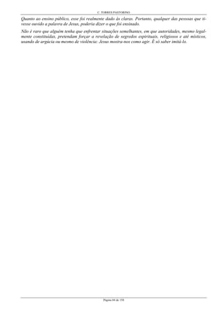 C. TORRES PASTORINO
Página 84 de 158
Quanto ao ensino público, esse foi realmente dado às claras. Portanto, qualquer das pessoas que ti-
vesse ouvido a palavra de Jesus, poderia dizer o que foi ensinado.
Não é raro que alguém tenha que enfrentar situações semelhantes, em que autoridades, mesmo legal-
mente constituídas, pretendam forçar a revelação de segredos espirituais, religiosos e até místicos,
usando de argúcia ou mesmo de violência: Jesus mostra-nos como agir. É só saber imitá-lo.
 