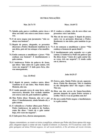 SABEDORIA DO EVANGELHO
Página 85 de 158
OUTRAS NEGAÇÕES
Mat. 26:71-75
71. Saindo, pois, para o vestíbulo, outra viu-o e
disse aos dali: este estava com Jesus o nazo-
reu.
72. E de novo negou com juramento: “não co-
nheço esse homem”.
73. Depois de pouco, chegando, os presentes
disseram a Pedro: Realmente também tu és
um deles, pois até teu sotaque o faz manifes-
to
74. Então começou a amaldiçoar e jurar: “Não
conheço esse homem”. E imediatamente o
galo cantou.
75. E lembrou-se Pedro da palavra de Jesus,
que disse: 'Que antes de o galo cantar, três
vezes me negarás”. E indo para fora, cho-
rou amargamente.
Luc. 22:58-62
58. E depois de pouco, vendo-o outro, disse:
Também tu és um deles. Mas Pedro disse:
Homem, não sou.
59. E tendo passado cerca de uma hora, outro
asseverava, dizendo: Em verdade também
este estava com ele, pois também é galileu.
60. Mas Pedro disse: Homem, não sei o que
dizes. E imediatamente, ainda falando ele, o
galo cantou.
61. E voltando-se o Senhor olhou para Pedro e
Pedro lembrou-se da palavra do Senhor,
como lhe disse: “Antes de o galo cantar
hoje, três vezes me negarás”.
62. E indo para fora, chorou amargamente.
Marc. 14:69-72
69. E vendo-o a criada, veio de novo dizer aos
presentes: este é um deles.
70. Mas ele de novo negou. E depois de pouco,
outra vez os presentes disseram a Pedro:
Realmente és um deles, pois também és ga-
lileu.
71. E ele começou a amaldiçoar e jurar: “Não
conheço o homem de quem falais”.
72. E imediatamente pela segunda vez o galo
cantou. E lembrou-se Pedro da palavra que
lhe disse Jesus: “Antes de o galo cantar du-
as vezes, três me negarás”. E tendo caído
em si, chorava.
João 18:25-27
25. Estava, pois, Simão Pedro em pé, aquecen-
do-se. Então lhe disseram: Não és também
tu dos discípulos dele? Ele negou e disse:
Não sou.
26. Disse um dos servos do Sumo-Sacerdote,
parente daquele de quem Pedro cortara a
orelha: Não te vi eu no jardim com ele?
27. De novo então Pedro negou: e imediatamen-
te o galo cantou.
Alguns comentadores, ao reunir os textos evangélicos, acharam que Pedro não fizera apenas três nega-
ções; chegaram alguns a contar até sete. Cajetan (Comment. in Joannem, 18:77) escreveu: unde collí-
gitur quinquies ad minus Petrum negasse, ter ad vocem mulíeris, et bis ad minus ad vocem virorum,
 