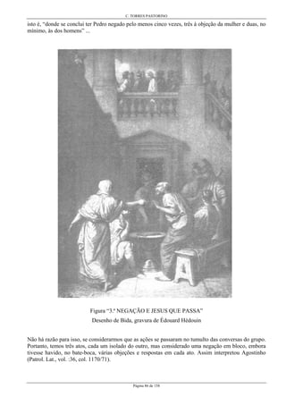 C. TORRES PASTORINO
Página 86 de 158
isto é, “donde se conclui ter Pedro negado pelo menos cinco vezes, três à objeção da mulher e duas, no
mínimo, às dos homens” ...
Figura “3.ª NEGAÇÃO E JESUS QUE PASSA”
Desenho de Bida, gravura de Édouard Hédouin
Não há razão para isso, se considerarmos que as ações se passaram no tumulto das conversas do grupo.
Portanto, temos três atos, cada um isolado do outro, mas considerado uma negação em bloco, embora
tivesse havido, no bate-boca, várias objeções e respostas em cada ato. Assim interpretou Agostinho
(Patrol. Lat., vol. :36, col. 1170/71).
 