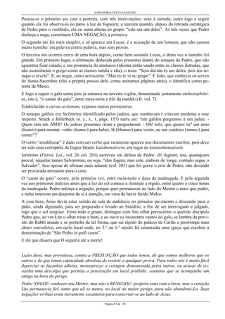 SABEDORIA DO EVANGELHO
Página 87 de 158
Passou-se o primeiro ato com a porteira, com três intervenções: uma à entrada, outra logo a seguir
quando ela foi observá-lo no pátio à luz da fogueira; a terceira quando, depois da retirada estratégica
de Pedro para o vestíbulo, ela ou outra afirma ao grupo: “este era um deles”. As três vezes que Pedro
disfarça e nega, constituem UMA NEGAÇÃO, a primeira.
O segundo ato foi mais simples, e só aparece em Lucas: é a acusação de um homem, que não causou
muito tumulto: era palavra contra palavra, mas sem provas.
O terceiro ato ocorreu cerca de uma hora depois, como bem assinala Lucas, e desta vez o tumulto foi
grande. Em primeiro lugar, a afirmação deduzida pelos presentes diante do sotaque de Pedro, que não
aguentou ficar calado; e sua pronúncia do aramaico (idioma então usado entre as classes iletradas, que
não assimilaram o grego como as classes média e alta), o traiu: “Sem dúvida és um deles, pois teu so-
taque o revela”. E, ao negar, outro acrescenta: “Mas eu te vi no grupo”. E João, que conhecia os servos
do Sumo-Sacerdote (não a própria pessoa dele, como anotamos páginas atrás), o identifica como pa-
rente de Malco.
E logo a seguir o galo canta pois já estamos na terceira vigília, denominada justamente alektotophôní-
as, isto é, “o cantar do galo”, entre meia-noite e três da manhã (cfr. vol. 7).
Estabelecido o cursus actionum, vejamos outros pormenores.
O sotaque galileu era facilmente identificado pelos judeus, que zombavam e criavam anedotas a esse
respeito. Strack e Billerbeck (o. c., t., 1, págs. 157) narra est: “um galileu perguntou a um judeu: -
Quem tem um AMR? Os judeus presentes riram e perguntaram: - Oh! tolo, que queres tu? um asno
(hamôr) para montar, vinho (hamar) para beber, lã (hhamar) para vestir, ou um cordeiro (immar) para
comer”?
O verbo “amaldiçoar” é dado com um verbo que raramente aparece nos documentos escritos, pois deve
ter sido uma corruptela da língua falada: katathematízein, em lugar de katanathematízein.
Jerônimo (Patrol. Lat., vol. 26 col. 201) escreveu em defesa de Pedro: illi fugiunt, iste, quamquam
procul, séquitur tamen Salvatorem, ou seja, “eles fogem, mas este, embora de longe, contudo segue o
Salvador”. Isso apesar de afirmar mais adiante (col. 203) que foi grave o erro de Pedro, não devendo
ser procurada atenuante para o caso.
O “canto do galo” ocorre, pela primeira vez, entre meia-noite e duas da madrugada. E pela segunda
vez aos primeiros indícios antes que a luz do sol comece a iluminar a região, entre quatro e cinco horas
da madrugada. Pedro reforça a negação, porque quer permanecer ao lado do Mestre o mais que puder,
e tinha interesse em despistar de si a atenção, em vista de haver ferido Malco.
A essa hora, Jesus devia estar saindo da sala de audiência no primeiro pavimento e descendo para o
pátio, ainda algemado, para ser preparado e levado ao Sinédrio, a fim de ser interrogado e julgado,
logo que o sol surgisse. Entre todo o grupo, distingue com Seu olhar percuciente o querido discípulo
Pedro que, ao ver-Lhe o olhar triste e bom, e ao ouvir os insistentes cantos do galo, se lembra da previ-
são do Rabbi amado e se perturba de tal forma, que sai rápido do palácio de Caifás e prorrompe num
choro convulsivo, em certo local onde, no 5.º ou 6.º século foi construída uma igreja que recebeu a
denominação de “São Pedro in galli cantu”.
E ele que dissera que O seguiria até a morte!
Lição dura, mas proveitosa, contra a PRESUNÇÃO que todos temos, de que somos melhores que os
outros e de que temos capacidade absoluta de resistir a qualquer prova. Para todos nós é muito fácil
depreciar as façanhas alheias, menosprezar a coragem demonstrada pelos outros, ou acusar de co-
vardia uma desculpa que permita a penetração em local proibido, contanto que se acompanhe um
amigo na hora do perigo.
Pedro NEGOU conhecer seu Mestre, mas não o RENEGOU: proferiu sons com a boca, mas o coração
Lhe permanecia fiel, tanto que ali se meteu, no local do maior perigo, para não abandoná-Lo. Suas
negações verbais eram meramente escanteios para conservar-se ao lado de Jesus.
 