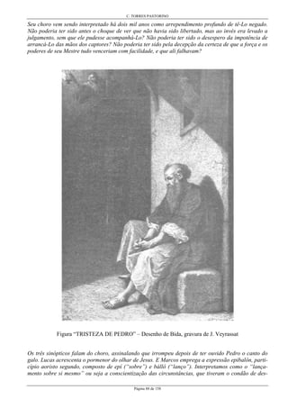 C. TORRES PASTORINO
Página 88 de 158
Seu choro vem sendo interpretado há dois mil anos como arrependimento profundo de tê-Lo negado.
Não poderia ter sido antes o choque de ver que não havia sido libertado, mas ao invés era levado a
julgamento, sem que ele pudesse acompanhá-Lo? Não poderia ter sido o desespero da impotência de
arrancá-Lo das mãos dos captores? Não poderia ter sido pela decepção da certeza de que a força e os
poderes de seu Mestre tudo venceriam com facilidade, e que ali falhavam?
Figura “TRISTEZA DE PEDRO” – Desenho de Bida, gravura de J. Veyrassat
Os três sinópticos falam do choro, assinalando que irrompeu depois de ter ouvido Pedro o canto do
galo. Lucas acrescenta o pormenor do olhar de Jesus. E Marcos emprega a expressão epibalôn, parti-
cípio aoristo segundo, composto de epí (“sobre”) e bállô (“lanço”). Interpretamos como o “lança-
mento sobre si mesmo” ou seja a conscientização das circunstâncias, que tiveram o condão de des-
 