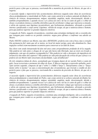 SABEDORIA DO EVANGELHO
Página 89 de 158
pertá-lo para o fato que se passava, reavivando-lhe a memória da previsão do Mestre, de que ele o
negaria.
A sucessão rápida e imprevisível dos acontecimentos dolorosos naquela noite cheia de ocorrências
choca profundamente a emotividade de Pedro, cujo corpo astral já se achava saturado de fluidos ba-
rônticos de tristeza, desapontamento, mágoa, ansiedade, angústia, medo, desorientação, dúvida e
também arrependimento; e quando riscou o ar a física de som e de luz (o canto do galo e o olhar de
Jesus), se produziu intensa a centelha eletrolítica que fez arrebentar o dique que represava a emoção,
e abriu em catarata suas lágrimas incontroláveis, que borbotaram abundantes, aliviando a pressão
interna e purificando o corpo astral. Lágrimas, válvula de escape, de que a natureza dotou o homem,
para que pudesse suportar os grandes impactos emotivos.
A negação de Pedro, naquela circunstância, constituiu uma estratégia inteligente não a covardia dos
que renegam para vender-se ao partido contrário: negou para afirmar e confirmar sua adesão ao
Mestre.
Pedro NECOU conhecer seu Mestre, mas não o RENEGOU, proferiu sons com a boca, mas o coração
Lhe permanecia fiel, tanto que ali se meteu, no local do maior perigo, para não abandoná-Lo. Suas
negações verbais eram meramente escanteios para conservar-se ao lado de Jesus.
Seu choro vem sendo interpretado há dois mil anos como arrependimento profundo de tê-Lo negado.
Não poderia ter sido antes o choque de ver que não havia sido libertado, mas ao invés era levado a
julgamento, sem que ele pudesse acompanhá-Lo? Não poderia ter sido o desespero da impotência de
arrancá-Lo das mãos dos captores? Não poderia ter sido pela decepção da certeza de que a força e os
poderes de seu Mestre tudo venceriam com facilidade, e que alí falhavam?
Os três sinópticos falam do choro, assinalando que irrompeu depois de ter ouvido Pedro o canto do
galo. Lucas acrescenta o pormenor do olhar de Jesus. E Marcos emprega a expressão epibalôn, parti-
cípio aoristo segundo, composto de epí (“sobre”) e bállô (“lanço”). Interpretamos como o “lança-
mento sobre si mesmo” ou seja a conscientização das circunstâncias, que tiveram o condão de des-
pertá-lo para o fato que se passava, reavivando-lhe a memória da precisão do Mestre, de que ele o
negaria.
A sucessão rápida e imprevisível dos acontecimentos dolorosos naquela noite cheia de ocorrências
choca profundamente a emotividade de Pedro, cujo corpo astral já se achava saturado de fluidos ba-
rônticos de tristeza, desapontamento, mágoa, ansiedade, angústia, medo, desorientação, dúvida e
também arrependimento; e quando riscou o ar a faísca de som e de luz (o canto do galo e o olhar de
Jesus), se produziu intensa a centelha eletrolítica que fez arrebentar o dique que represava a emoção,
e abriu em catarata suas lágrimas incontroláveis, que borbotaram abundantes, aliviando a pressão
interna e purificando o corpo astral. Lágrimas, válvula de escape, de que a natureza dotou o homem,
para que pudesse suportar os grandes impactos emotivos.
A negação de Pedro, naquela circunstância, constituiu uma estratégia inteligente, não a covardia dos
que renegam para vender-se ao partido contrário: negou para afirmar e confirmar sua adesão ao
Mestre.
 