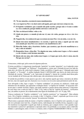 SABEDORIA DO EVANGELHO
Página 9 de 158
O “ADVOGADO”
João, 14:15-24
15. “Se me amardes, executareis meus mandamentos,
16. e eu rogarei ao Pai e vos dará outro advogado, para que convosco esteja no eon,
17. O Espírito verdadeiro, que o mundo não pode receber, porque não o vê nem o conhe-
ce; vós o conheceis, porque habita convosco e está em vós.
18. Não vos deixarei órfãos: volto a vós.
19. Ainda um pouco e o mundo já não me vê, mas vós vedes, porque eu vivo e vós vive-
reis.
20. Naquele dia, vós conhecereis que eu (estou) em meu Pai e vós em mim, e eu em vós.
21. Quem tem meus mandamentos e os executa, é quem me ama; e aquele que me ama
será amado por meu Pai e eu o amarei e me manifestarei a ele”.
22. Disse-lhe Judas, não o Iscariotes: Senhor, que acontece, que deverás manifestar-se a
nós, e não ao mundo?
23. Respondeu Jesus e disse-lhe: “Se alguém me ama, realiza meu Logos e o Pai o amará
e a ele viremos e nele faremos moradia.
24. Quem não me ama, não realiza meu Logos; e o Logos que ouvis, não é o meu, mas do
Pai que me enviou”.
Comecemos, ainda aqui, pelo exame de algumas palavras.
O termo paráklêtos é vulgarmente transliterado “paráclito” ou ainda “paracleto”; ou é traduzido como
“Consolador”, “Advogado” ou “Defensor”. Examinando-o, vemos que é formado de pará (ao lado de,
junto de) e de klêtos do verbo kaléô (chamar). Então, paráklêtos é aquele que é “chamado para junto
de alguém”: o “Evocado”. A melhor tradução literal é ADVOGADO, que deriva do latim advocatus
(formado de vocatus, “chamado” e ad, “para junto de alguém”). Apesar de o sentido atual dessa pala-
vra ter mudado de tal forma que não caberia aqui, não encontramos termo melhor.
O sentido de paráklêtos é mais passivo que ativo: não exprime aquele que toma a iniciativa de defen-
der-nos, mas sim aquele que nós chamamos ou evocamos ou invocamos para permanecer junto de nós.
Esse advogado é dito, logo a seguir, “o Espírito verdadeiro” (tò pneuma tês alêtheias). Ainda aqui
afastamo-nos da tradição, que apresenta a tradução literal: “o Espírito da Verdade”. O raciocínio aler-
ta-nos para o sentido racional e lógico: que pode exprimir a junção dessas duas palavras? Colacionan-
do essa frase com a outra de João (1.ª João, 2:16), onde se fala do “espírito da mentira”, verificamos
que, em ambos os passos, há evidentemente uma figura de hendíades (cfr. vol. 19, pág. XII).
Trata-se realmente de “Espírito verdadeiro” e de “espírito mentiroso” ou “enganador”. Mais adiante
(vers. 26) o Espírito verdadeiro, ou evocado, é dito “o Espírito, o Santo”, expressão que levou os teó-
logos a confundi-lo com a terceira “pessoa” da santíssima Trindade.
Observemos a oposição nítida do ensino: o Espírito verdadeiro, isto é o Espírito real e genuíno, é o que
não teve princípio nem terá fim, o Espírito eterno, individuação da Centelha divina; enquanto o espí-
rito mentiroso ou enganador é aquele que ilude as criaturas, que o julgam eterno e real, quando é ape-
nas transitório e perecível: aprendemos a oposição entre o Eu profundo e o eu menor; entre a Individu-
alidade e a personagem; entre o Cristo e a criatura; entre o Espírito VERDADEIRO E REAL e o espí-
 